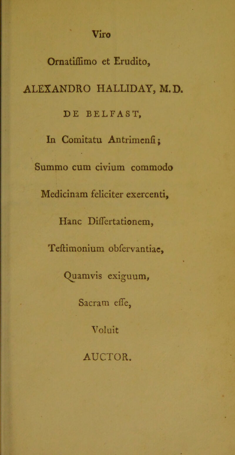 Viro Ornatiflimo et Erudito, ALEXANDRO HALLIDAY, M. D. DE BELFAST, In Comitatu Antrimenfi; Summo cum civium commodo Medicinam feliciter exercenti. Hanc Diflertationem, Teftimonium obfervantiac, Quamvis exiguum, Sacram effe, Voluit AUCTOR.