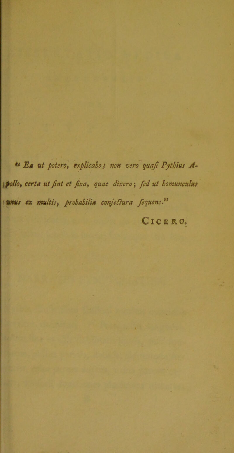 tl Ea ut potero, explicato; non vero quajl Pythius A- lfolio, certa ut fint et fixa, quae dixero; fed ut homunculus unus ex multis, probabilia conjectura fequcns Cicero.