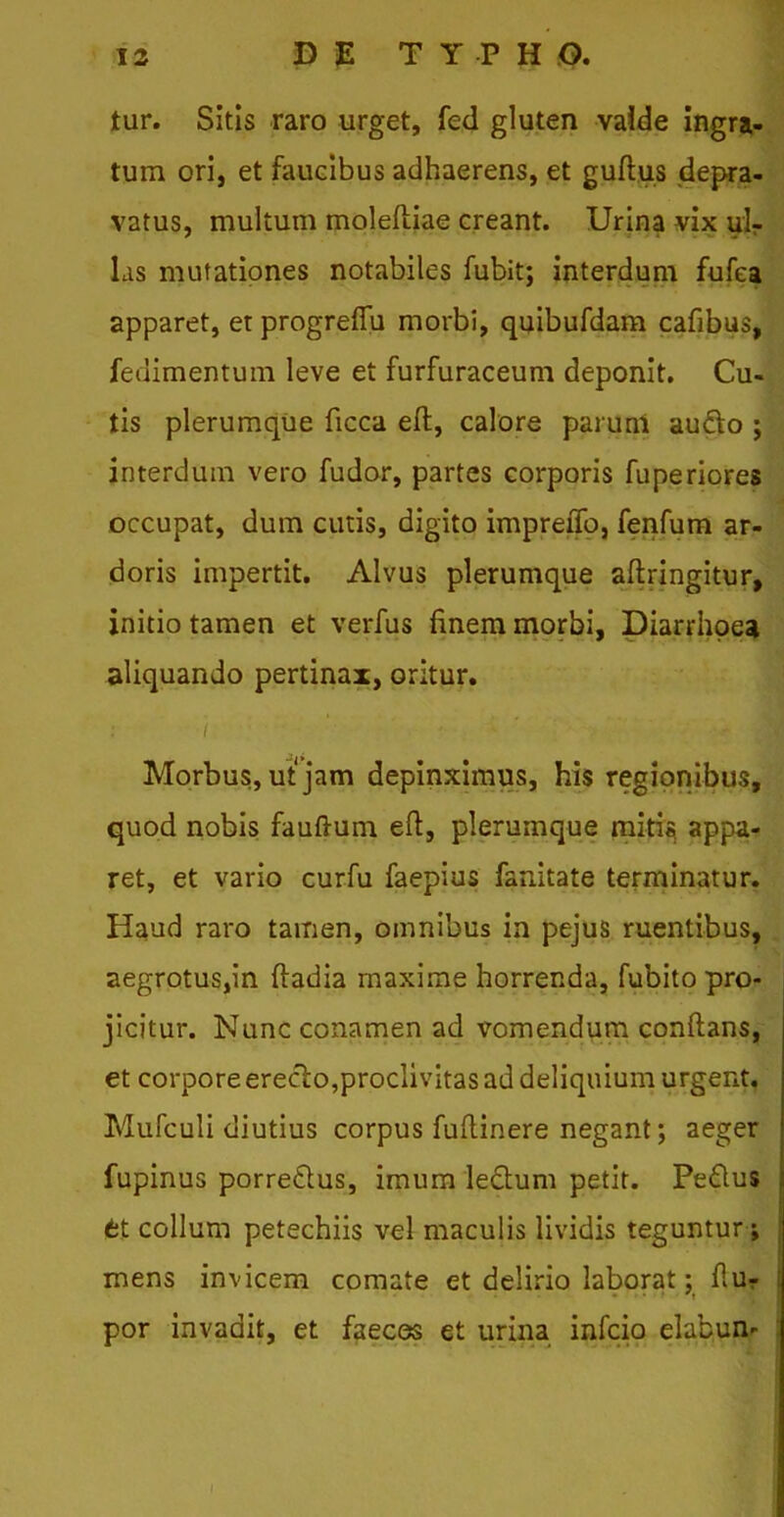 tur. Sitis raro urget, fed gluten valde ingra- tum ori, et faucibus adhaerens, et gufl.us depra- vatus, multum moleftiae creant. Urina vix ul- las mutationes notabiles fubit; interdum fufea apparet, et progreffu morbi, quibufdam cafibus, fedimentum leve et furfuraceum deponit. Cu- tis plerumque ficca eft, calore parunt aufto ; interdum vero fudor, partes corporis fuperiores occupat, dum cutis, digito impreiTo, fenfum ar- doris impertit. Alvus plerumque aflringitur, initio tamen et verfus finem morbi, Diarrhoea aliquando pertinax, oritur. i Morbus, ut jam depinximus, his regionibus, quod nobis fauftum eft, plerumque mitis, appa- ret, et vario curfu faepius fanitate terminatur. Haud raro tamen, omnibus in pejus ruentibus, aegrotus,in ftadia maxime horrenda, fubito pro- jicitur. Nunc conamen ad vomendum conflans, et corpore ereclo,proclivitas ad deliquium urgent. Mufculi diutius corpus fuftinere negant; aeger fupinus porre&us, imum ledtum petit. Pe£lus et collum petechiis vel maculis lividis teguntur; mens invicem comate et delirio laborat: fiur t por invadit, et faeces et urina infcio elabun-