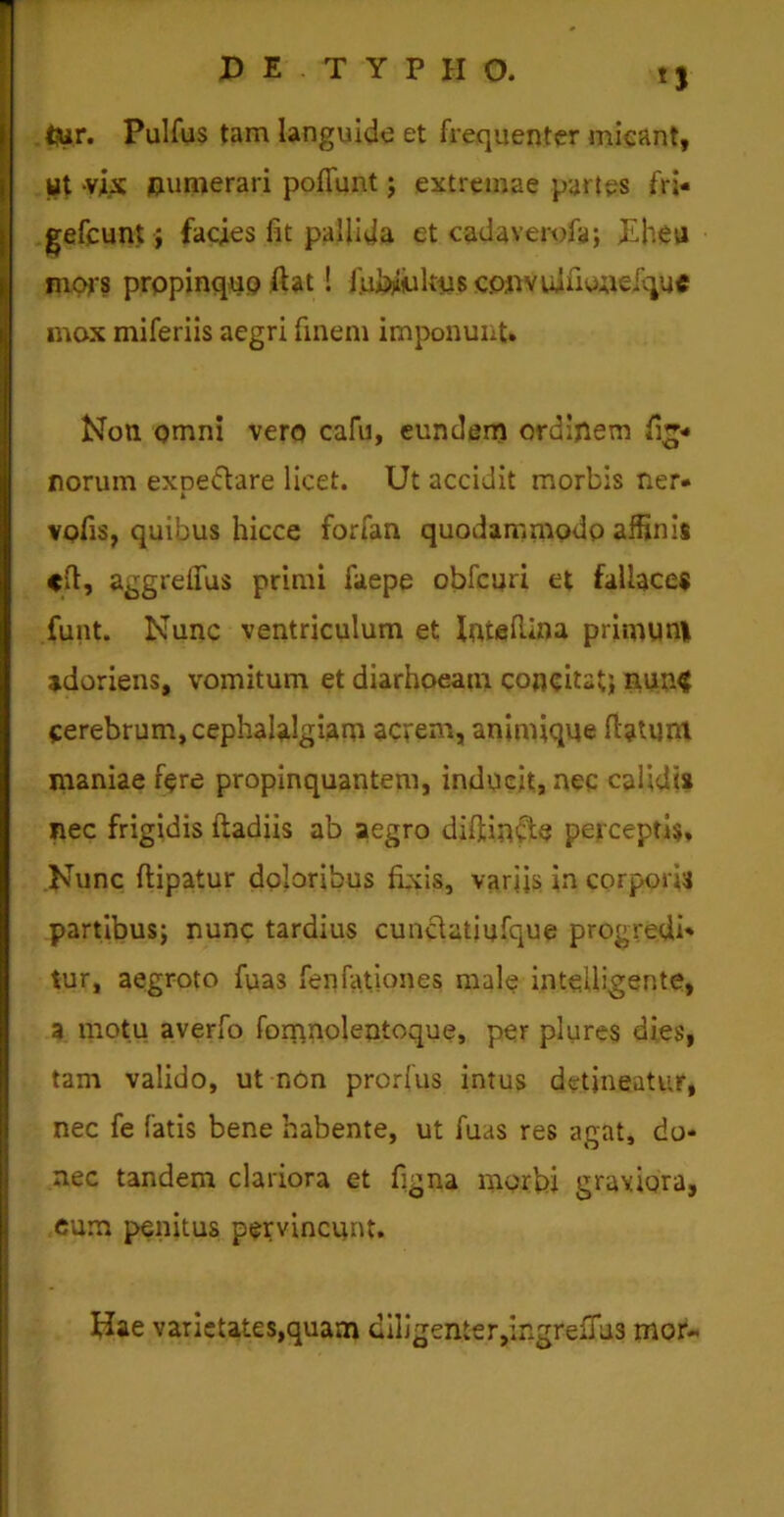 1) <jur. Pulfus tam languide et frequenter micant, ut vix numerari pofiunt; extremae partes fri- gefcunt > facies fit pallida et cadaverofa; £heu mors propinquo fiat ! ju&iikus convuifioneique mox miferiis aegri finem imponunt» Non omni vero cafu, eundem ordijlem tig- norum expe&are licet. Ut accidit morbis ner- vofis, quibus hicce forfan quodammodo affinis <ft, aggrelfus primi faepe obfcuri et fallaces funt. Nunc ventriculum et IntelUna primuni adoriens, vomitum et diarhoeam concitat; nun$ cerebrum, cephalalgiam acrem, animique datum inaniae fere propinquantem, inducit, nec calidi» nec frigidis ftadiis ab aegro difiincte perceptis. Nunc ftipatur doloribus fixis, variis in corpori» partibus; nunc tardius cunclatiufque progredi- tur, aegroto fuas fenfationes male intellegente, a motu averfo fomnolentoque, per plures dies, tam valido, ut non prorius intus detineatur, nec fe fatis bene habente, ut fuas res agat, do- nec tandem clariora et figna morbi graviora, cum penitus pervincunt. Nae varietates,quam diligenter,ingrefius mor-