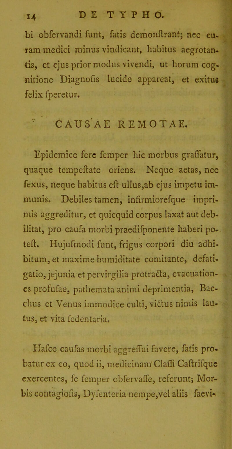 bi obfervandi funt, fatis demonftrant; nec cu- ram medici minus vindicant, habitus aegrotan- tis, et ejus prior modus vivendi, ut horum cog- nitione Diagnofis lucide appareat, et exitus felix fperetur. CAUSAE REMOTAE. Epidemice fere femper hic morbus graflatur, quaque tempeftate oriens. Neque aetas, nec fexus, neque habitus eft ullus,ab ejus impetu im- munis. Debiles tamen, infirmiorefque impri- mis aggreditur, et quicquid corpus laxat aut deb- ilitat, pro caufa morbi praedifponente haberi po- teft. Hujufmodi funt, frigus corpori diu adhi- bitum, et maxime humiditate comitante, defati- gatio, jejunia et pervirgilia protradla, evacuation- es profufae, pathemata animi deprimentia, Bac- chus et Venus immodice culti, victus nimis lau- tus, et vita fedentaria. Ilafce caufas morbi aggreffui favere, fatis pro- batur ex eo, quod ii, medicinam'Clafli Caftrifque exercentes, fe femper obfervafle, referunt; Mor- bis contagiofis, Dyfenteria nempe,vel aliis faevi-