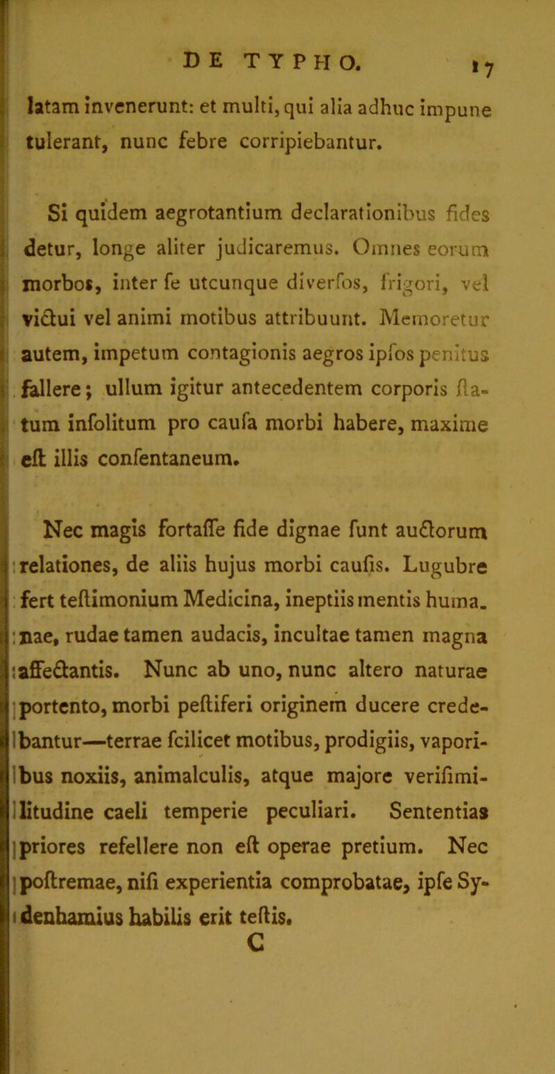 latam invenerunt: et multi, qui alia adhuc impune tulerant, nunc febre corripiebantur. Si quidem aegrotantium declarationibus fides detur, longe aliter judicaremus. Omnes eorum morbos, inter fe utcunque diverfos, frigori, vel victui vel animi motibus attribuunt. Memoretur autem, impetum contagionis aegros ipfos penitus i fallere; ullum igitur antecedentem corporis fla» tum infolitum pro caufa morbi habere, maxime j eft illis confentaneum. Nec magis fortafie fide dignae funt au£torum : relationes, de aliis hujus morbi caufis. Lugubre fert teflimonium Medicina, ineptiis inentis huma. :nae, rudae tamen audacis, incultae tamen magna IiafFe&antis. Nunc ab uno, nunc altero naturae portento, morbi peltiferi originem ducere crede- Ibantur—terrae fcilicet motibus, prodigiis, vapori- Ibus noxiis, animalculis, atque majore verifimi- litudine caeli temperie peculiari. Sententias ] priores refellere non eft operae pretium. Nec ]poftremae, nifi experientia comprobatae, ipfeSy- i denhamius habilis erit tertis. C