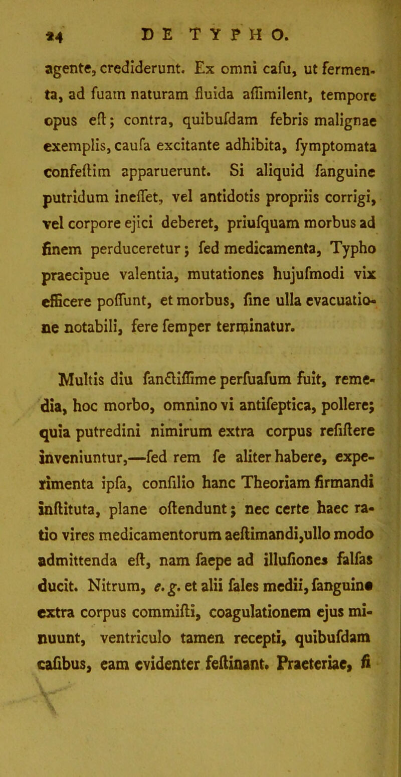 *4 agente, crediderunt. Ex omni cafu, ut fermen- ta, ad fuain naturam fluida aflimilent, tempore opus eft; contra, quibufdam febris malignae exemplis, caufa excitante adhibita, fymptomata confeftim apparuerunt. Si aliquid fanguine putridum ineflet, vel antidotis propriis corrigi, vel corpore ejici deberet, priufquam morbus ad finem perduceretur; fed medicamenta, Typho praecipue valentia, mutationes hujufmodi vix efficere poflfunt, et morbus, fine ulla evacuatio- ne notabili, fere femper terminatur. Multis diu fanftiffime perfuafum fuit, reme- dia, hoc morbo, omnino vi antifeptica, pollere; quia putredini nimirum extra corpus refiftere inveniuntur,—fed rem fe aliter habere, expe- rimenta ipfa, confilio hanc Theoriam firmandi inftituta, plane oftendunt; nec certe haec ra- tio vires medicamentorum aeftimandi,ullo modo admittenda eft, nam faepe ad illufiones falfas ducit. Nitrum, e. g. et alii fales medii, fanguine extra corpus commifti, coagulationem ejus mi- nuunt, ventriculo tamen recepti, quibufdam cafibus, eam evidenter feftinant. Praeteriae, fi