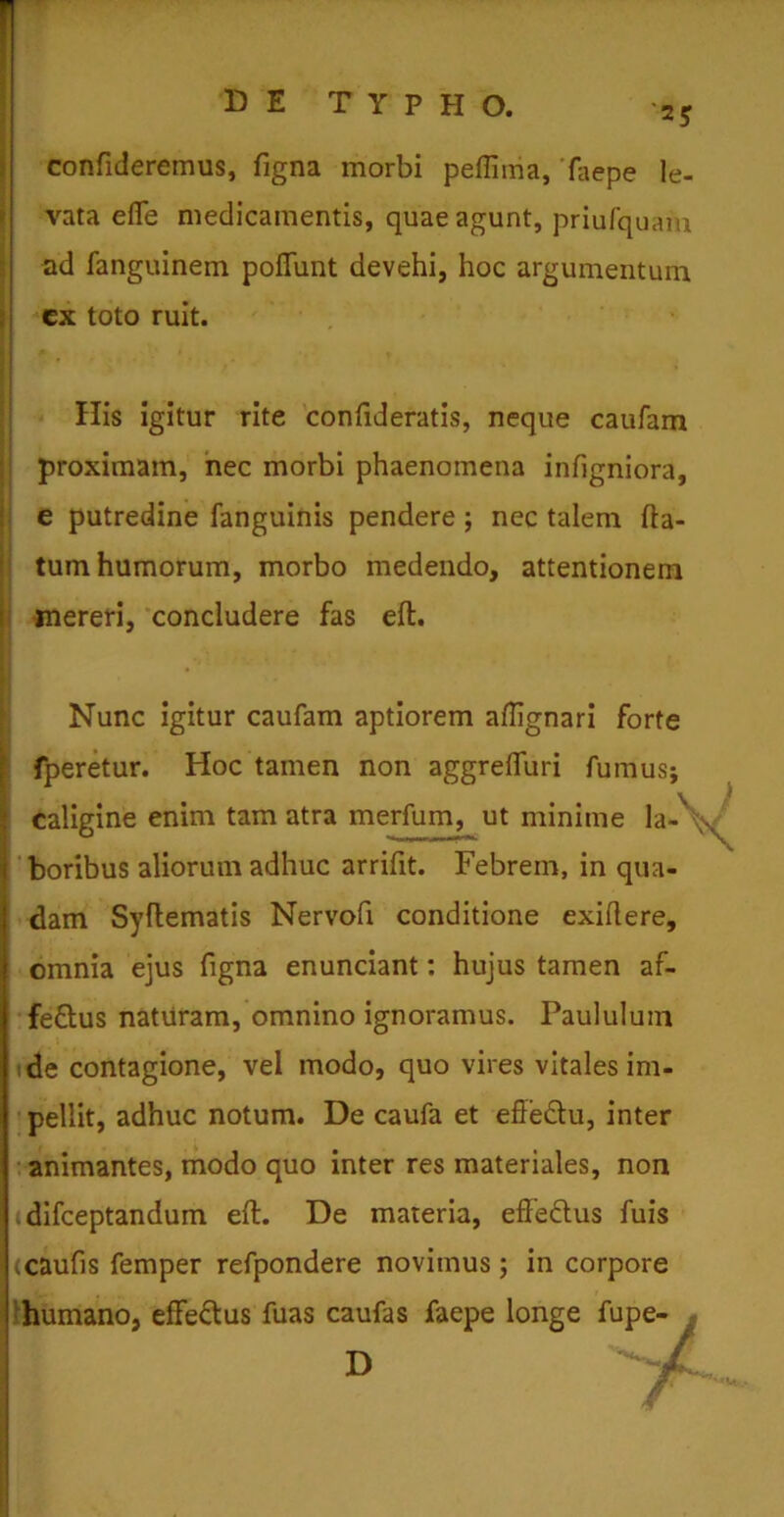 ‘25 confideremus, figna morbi peflima, faepe le- vata efle medicamentis, quae agunt, priufquam ad fanguinem poflunt devehi, hoc argumentum ex toto ruit. # . * • f Ilis igitur rite confideratis, neque caufam proximam, nec morbi phaenomena infigniora, e putredine fanguinis pendere ; nec talem fla- tum humorum, morbo medendo, attentionem mereri, concludere fas efl. Nunc igitur caufam aptiorem aflignari forte fperetur. Hoc tamen non aggrelfuri fumus; caligine enim tam atra merfum, ut minime la-\\ boribus aliorum adhuc arrifit. Febrem, in qua- I dam Syflematis Nervofi conditione exiflere, omnia ejus figna enunciant: hujus tamen af- fettus naturam, omnino ignoramus. Paululum de contagione, vel modo, quo vires vitales im- pellit, adhuc notum. De caufa et eftedlu, inter animantes, modo quo inter res materiales, non idifceptandum efl. De materia, effe&us fuis (caufis femper refpondere novimus; in corpore humano, effe&us fuas caufas faepe longe fupe- D