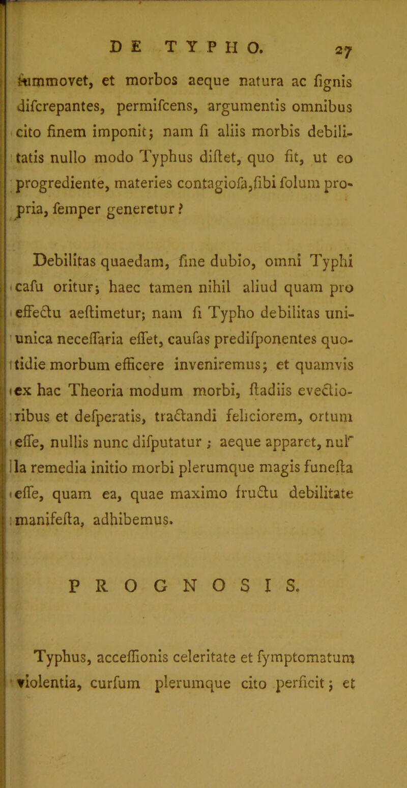 tummovet, et morbos aeque natura ac fignis difcrepantes, permifcens, argumentis omnibus cito finem imponit; nam fi aliis morbis debili- tatis nullo modo Typhus diftet, quo fit, ut eo progrediente, materies contagiofa,fibi folum pro- pria, femper generetur! Debilitas quaedam, fine dubio, omni Typhi j cafu oritur j haec tamen nihil aliud quam pro S effectu aeftimetur; nam fi Typho debilitas uni- unica neceffaria effet, caufas predifponentes quo- I itidie morbum efficere inveniremus; et quamvis j «ex hac Theoria modum morbi, ftadiis evectio- I ribus et defperatis, tra&andi feliciorem, ortum heffe, nullis nunc difputatur ; aeque apparet, nur la remedia initio morbi plerumque magis funefta heffe, quam ea, quae maximo fructu debilitate manifefta, adhibemus. PROGNOSIS. Typhus, acceffionis celeritate et fymptomatum violentia, curfum plerumque cito perficit; et