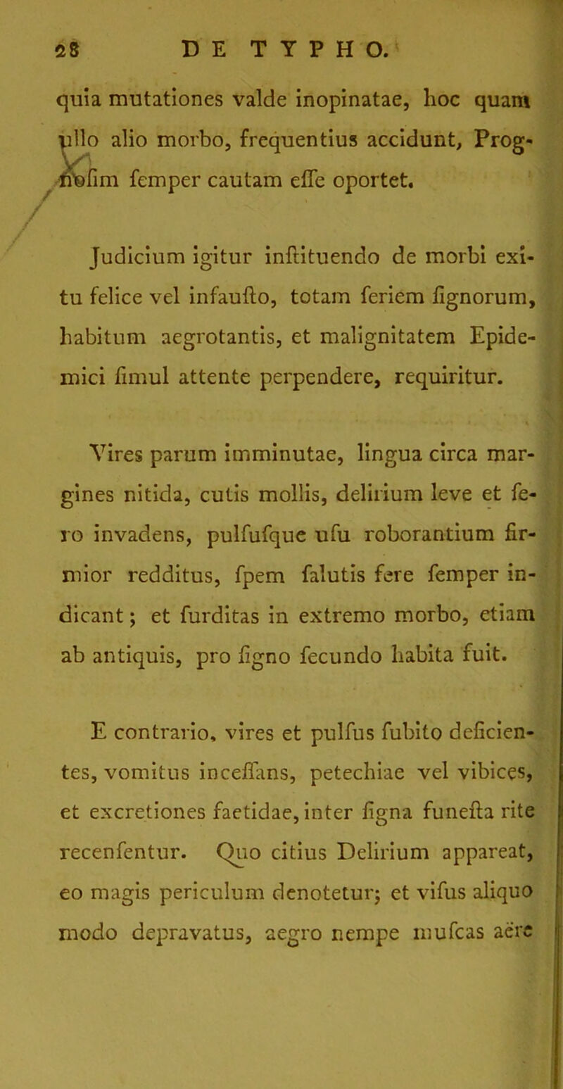 / quia mutationes valde inopinatae, hoc quam E”o alio morbo, frequentius accidunt, Prog- [im femper cautam effe oportet. Judicium igitur inftituendo de morbi exi- tu felice vel infaufto, totam feriem tignorum, habitum aegrotantis, et malignitatem Epide- mici fimul attente perpendere, requiritur. Vires parum imminutae, lingua circa mar- gines nitida, cutis mollis, delirium leve et fe- ro invadens, pulfufque ufu roborantium fir- mior redditus, fpem falutis fere femper in- dicant ; et furditas in extremo morbo, etiam ab antiquis, pro tigno fecundo habita fuit. E contrario, vires et pulfus fubito deficien- tes, vomitus incetfans, petechiae vel vibices, et excretiones faetidae, inter tigna funefla rite recenfentur. (>uo citius Delirium appareat, eo magis periculum denotetur; et vifus aliquo modo depravatus, aegro nempe mufcas aere