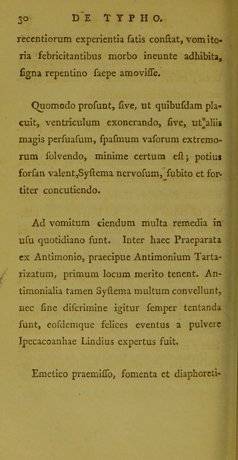 3° recentiorum experientia fatis conflat, vomito- ria febricitantibus morbo ineunte adhibita, ligna repentino faepe amoviffe. Quomodo profunt, five, ut quibufdam pla- cuit, ventriculum exonerando, live, ut^aliis magis perfuafum, fpafmum vaforum extremo- rum folvendo, minime certum efl; potius forfan valent,Syflema nervofum, fubito et for- titer concutiendo. Ad vomitum ciendum multa remedia in ufu quotidiano funt. Inter haec Praeparata cx Antimonio, praecipue Antimonium Tarta- rizatum, primum locum merito tenent. An- timonialia tamen Syflema multum convellunt, nec fine difcrimine igitur femper tentanda funt, eofdemque felices eventus a pulvere Ipecacoanhae Lindius expertus fuit. Emetico praemiffo, fomenta et diaphoreti-