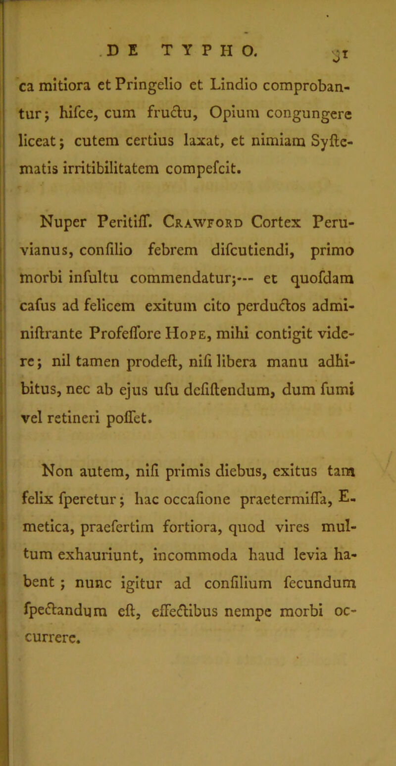 ca mitiora ct Pringelio et Lindio comproban- tur; hifce, cum fructu, Opium congungere liceat; cutem certius laxat, et nimiam Syfte- matis irritibilitatem compefcit. -r Nuper PeritifT. Crawford Cortex Peru- vianus, confilio febrem difcutiendi, primo morbi infultu commendatur;— et quofdam cafus ad felicem exitum cito perductos admi- niftrante ProfelTore Hope, mihi contigit vide- re; nil tamen prodeft, nili libera manu adhi- bitus, nec ab ejus ufu dcliltendum, dum fumi vel retineri poflet. Non autem, nifi primis diebus, exitus tam felix fperetur; hac occafione praetermilfa, E- metica, praefertim fortiora, quod vires mul- tum exhauriunt, incommoda haud levia ha- bent ; nunc igitur ad conlilium fecundum fpe&andum elt, elFedfcibus nempe morbi oc- currere.