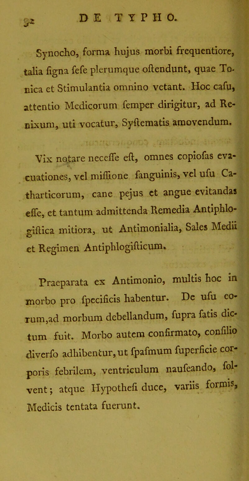 Synocho, forma hujus morbi frequentiore, talia ligna fefe plerumque oftendunt, quae To- nica et Stimulantia omnino vetant. Hoc cafuj attentio Medicorum femper dirigitur, ad Re- nixum, uti vocatur, Syftematis amovendum. Vix no.tare necefie eft, omnes copiofas eva- . . ' <> cuationes, vel milTione fanguinis, vel ufu Ca- tharticorum, cane pejus ct angue evitandas effe, et tantum admittenda Remedia Antiphlo- gillica mitiora, ut Antimonialia, Sales Medii et Regimen Antiphlogifticum. Praeparata ex Antimonio, multis hoc in morbo pro fpecilicis habentur. De ufu eo rum,ad morbum debellandum, fupra fatis dic- tum fuit. Morbo autem confirmato, confiho diverfo adhibentur, ut fpafmum fuperficie cor- poris febrilem, ventriculum naufeando, fol- vent; atque Hypothefi duce, variis formis, Medicis tentata fuerunt.