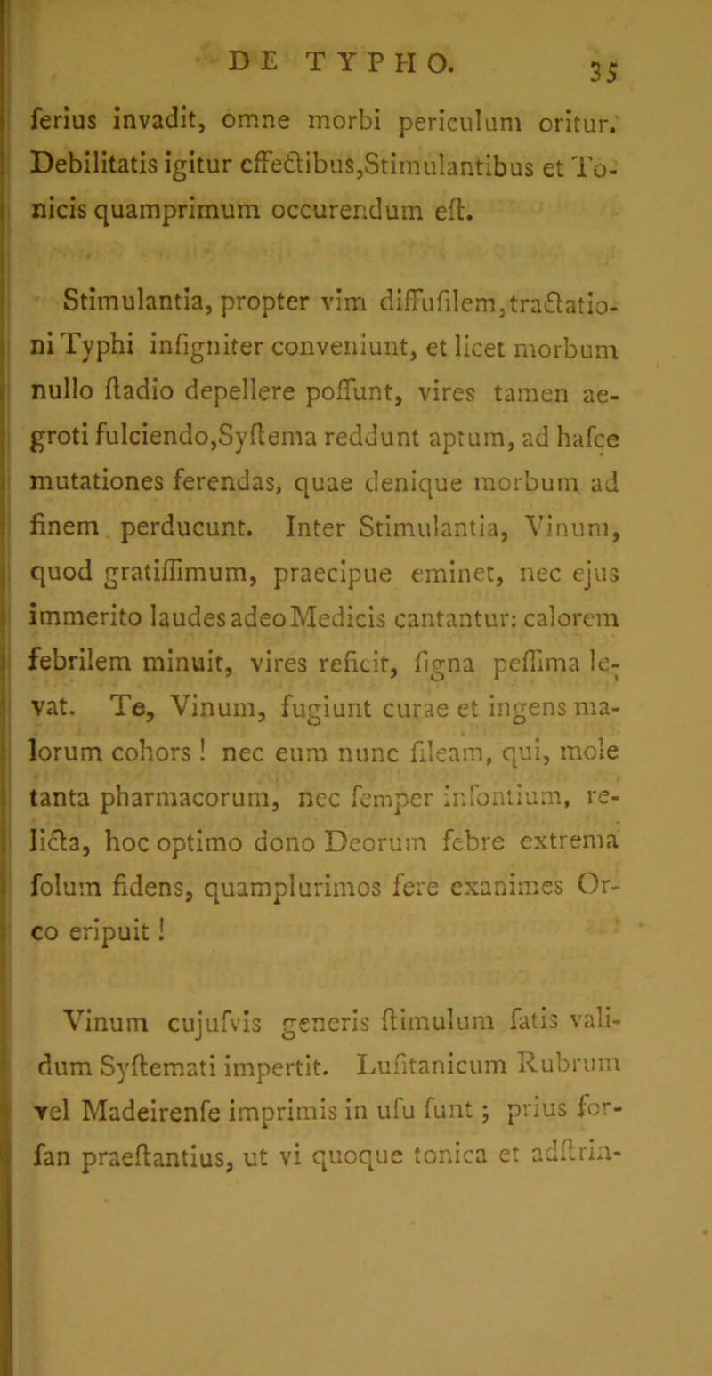 ferius invadit, omne morbi periculum oritur. Debilitatis igitur cffe&ibus,Stimulantibus et To- nicis quamprimum occurendum eft. Stimulantia, propter vim diffufilem,tra£latio- ni Typhi infigniter conveniunt, et licet morbum nullo fladio depellere poliunt, vires tamen ae- groti fulciendo,Syftema reddunt aptum, ad hafce mutationes ferendas, quae denique morbum ad finem perducunt. Inter Stimulantia, Vinum, quod gratiflimum, praecipue eminet, nec ejus immerito laudes adeo Medicis cantantur: calorem febrilem minuit, vires reficit, figna pefiima le- vat. Te, Vinum, fugiunt curae et ingens ma- lorum cohors! nec eum nunc fileam, qui, mole tanta pharmacorum, ncc femper infontium, re- licta, hoc optimo dono Deorum febre extrema folum fidens, quamplurimos fere exanimes Or- co eripuit! Vinum cujufvis generis ftimulum fatis vali- dum Syftemati impertit. Lufitanicum Rubrum ycI Madeirenfe imprimis in ufu funt; prius for- fan praeftantius, ut vi quoque tonica et adftrin-