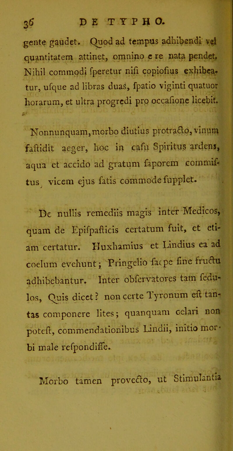 gente gaudet. Quod ad. tempus adhibendi v^i quantitatem attinet, omnino e re nata pendet. Nihil commodi fperetur nifi copiofius exhibea* tur, ufque ad libras duas, fpatio viginti quatuor horarum, et ultra progredi pro occafione licebit. Nonnunquam,morbo diutius protra&o, vinum faftidit aeger, hoc in cafu Spiritus ardens, aqua et accido ad gratum faporem commif- tus vicem ejus fatis commode fupplet. De nullis remediis magis inter Medicos, quam de Epifpafticis certatum fuit, et eti- am certatur. Huxhamius et Lindius ea ad coelum evehuntPringelio fac pe fine fru&u adhibebantur. Inter obfervatores tam fedu- los. Quis dicet ? non certe Tyronum eft tan- tas componere lites; quanquam celari non poteft, commendationibus Lindii, initio mor- bi male refpondifie. Morbo tamen prove&o, ut Stimulantia