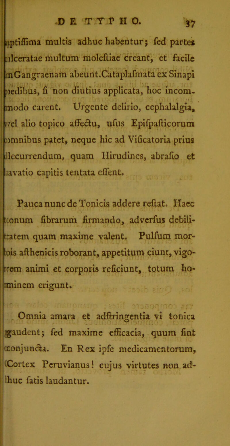 DET T V H O. ’^7 tiptiffima multis adhuc habentur j fed partes ;ilceratae multum moleftiae creant, et facile mGangraenam abeunt.Cataplafmata ex Sinapi aedibus, h non diutius applicata, hoc incom- modo carent. Urgente delirio, cephalalgia, trel alio topico affe&u, ufus Epifpafticorum i D>mnibus patet, neque hic ad Vificatoria prius | decurrendum, quam Hirudines, abrafio et ; javatio capitis tentata cffent. Pauca nunc de Tonicis addere reflat. Haec i tconum fibrarum firmando, adverfus debili- i t:atem quam maxime valent. Pulfum mor- bis aflhenicis roborant, appetitum ciunt, vigo- I rrem animi et corporis reficiunt, totum ho- minem erigunt. Omnia amara et adflringentia vi tonica i gaudent; fed maxime efficacia, quum fint cconjuncla. En Rex ipfe medicamentorum. Cortex Peruvianus! cujus virtutes non ad- :huc fatis laudantur.