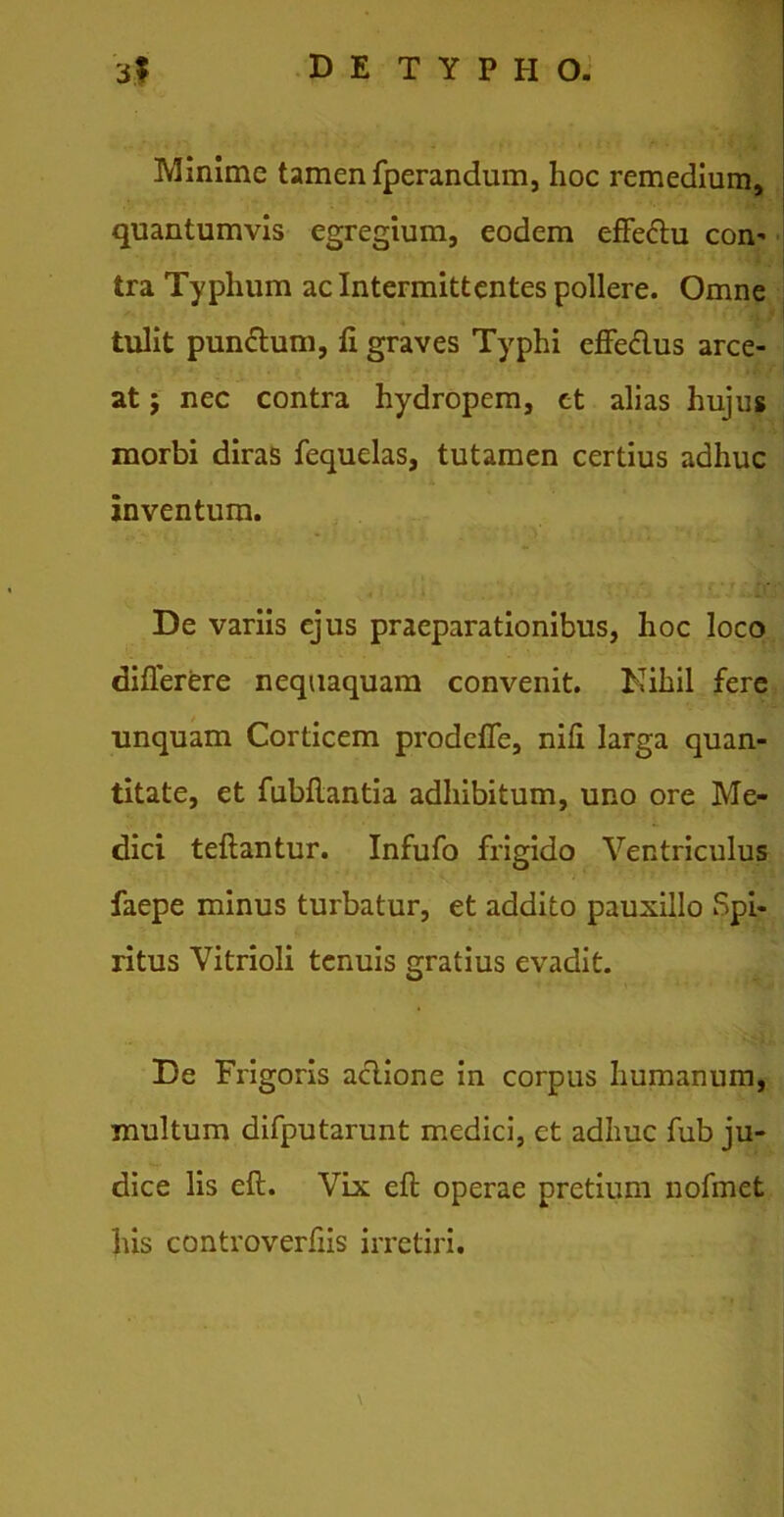 Minime tamen Sperandum, hoc remedium, quantumvis egregium, eodem effe&u con- tra Typhum ac Intermittentes pollere. Omne tulit pun&um, fi graves Typhi effe&us arce- at ; nec contra hydropem, et alias hujus morbi diras fequelas, tutamen certius adhuc inventum. De variis ejus praeparationibus, hoc loco diflerere nequaquam convenit. Nihil fere unquam Corticem prodeffe, nifi larga quan- titate, et fubflantia adhibitum, uno ore Me- dici teflantur. Infufo frigido Ventriculus faepe minus turbatur, et addito pauxillo Spi- ritus Vitrioli tenuis gratius evadit. De Frigoris aclione in corpus humanum, multum difputarunt medici, et adhuc fub ju- dice lis cft. Vix ell; operae pretium nofmet his controverfiis irretiri. \