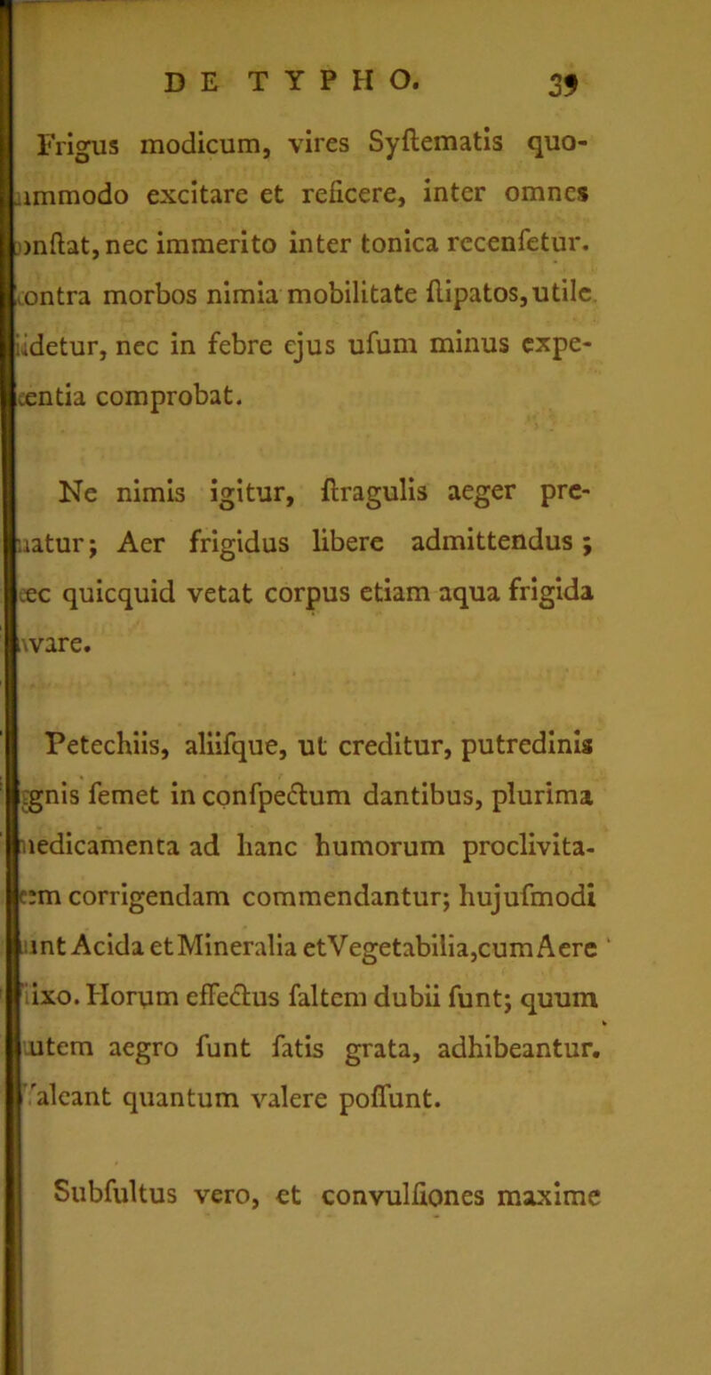 Frigus modicum, vires Syftematis quo- ammodo excitare et reficere, inter omnes j)nfl:at,nec immerito inter tonica rccenfetur. ^ontra morbos nimia mobilitate flipatos, utile udetur, nec in febre ejus ufum minus expe- tentia comprobat. Ne nimis igitur, ftragulis aeger pre- uatur; Aer frigidus libere admittendus; eec quicquid vetat corpus etiam aqua frigida t\vare. Petechiis, aliifque, ut creditur, putredinis ,gnis femet in confpectum dantibus, plurima nedicamenta ad hanc humorum proclivita- tem corrigendam commendantur; hujufmodi unt Acida etMineralia etVegetabilia,cum Aere ‘ fixo. Horum effectus faltem dubii funt; quum * oitem aegro funt fatis grata, adhibeantur, 'alcant quantum valere poliunt. Subfultus vero, et convulfioncs maxime