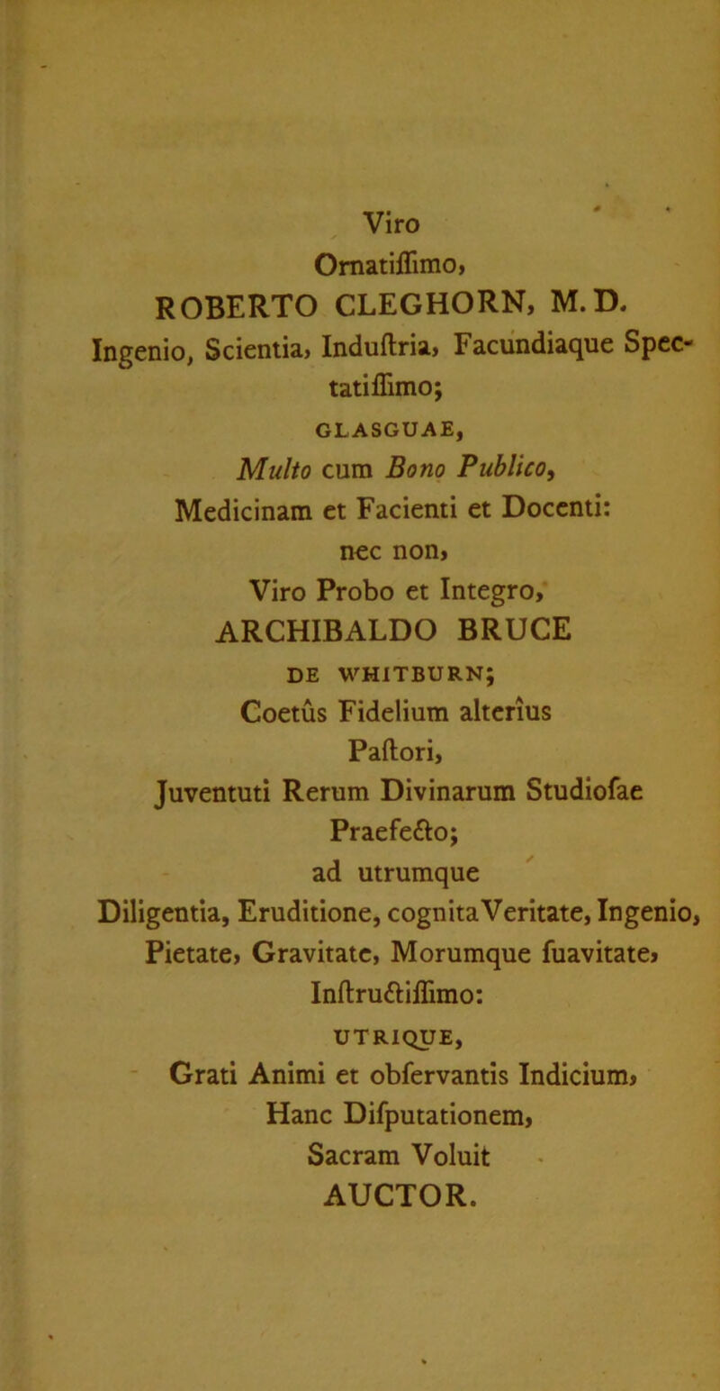 Omatiilimo, ROBERTO CLEGHORN, M.D. Ingenio, Scientia, Induflria, Facundiaque Spec- tati ffimo; GLASGUAE, Multo cum Bono Publico, Medicinam et Facienti et Docenti: nec non. Viro Probo et Integro, ARCHIBALDO BRUCE de wmitburn; Coetus Fidelium alterius Pallori, Juventuti Rerum Divinarum Studiofae Praefe£lo; ad utrumque Diligentia, Eruditione, cognitaVeritate, Ingenio, Pietate, Gravitate, Morumque fuavitate, InUruttiflimo: UTRIQUE, Grati Animi et obfervantis Indicium, Hanc Difputationem, Sacram Voluit AUCTOR.