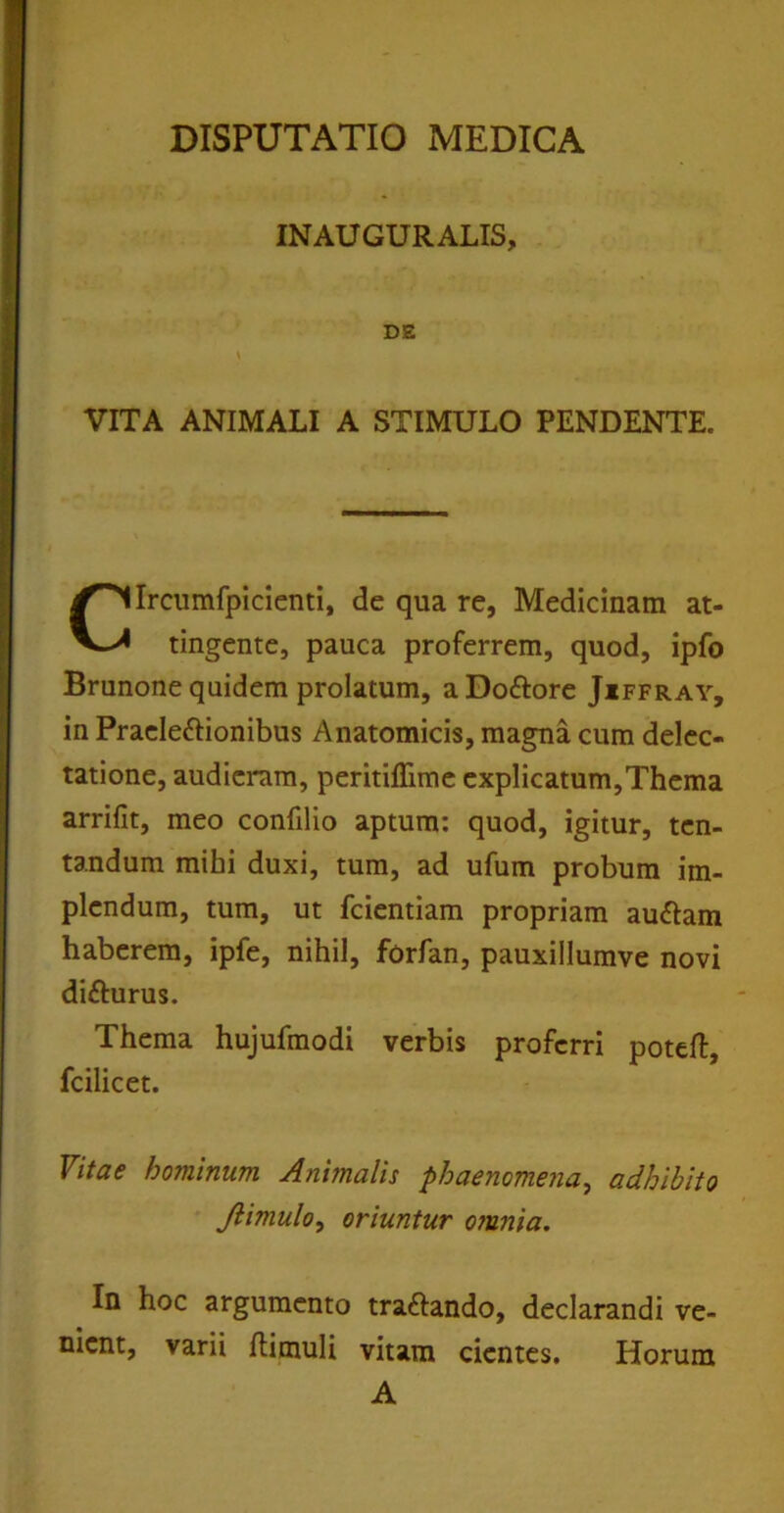 INAUGURALIS VITA ANIMALI A STIMULO PENDENTE. Ircumfpicienti, de qua re, Medicinam at- tingente, pauca proferrem, quod, ipfo Brunone quidem prolatum, aDoftore Jiffray, in Praele&ionibus Anatomicis, magna cum delec- tatione, audieram, peritiffime explicatum,Thema arrifit, meo confilio aptum: quod, igitur, ten- tandum mihi duxi, tum, ad ufum probum im- plendum, tum, ut fcientiam propriam au&am haberem, ipfe, nihil, forfan, pauxillumve novi difturus. Thema hujufmodi verbis proferri poteft, fcilicet. Vitae hominum Animalis phaenomena, adhibito Jlimulo, oriuntur o?unia. In hoc argumento tra&ando, declarandi ve- nient, varii Ilimuli vitam cientes. Horum A