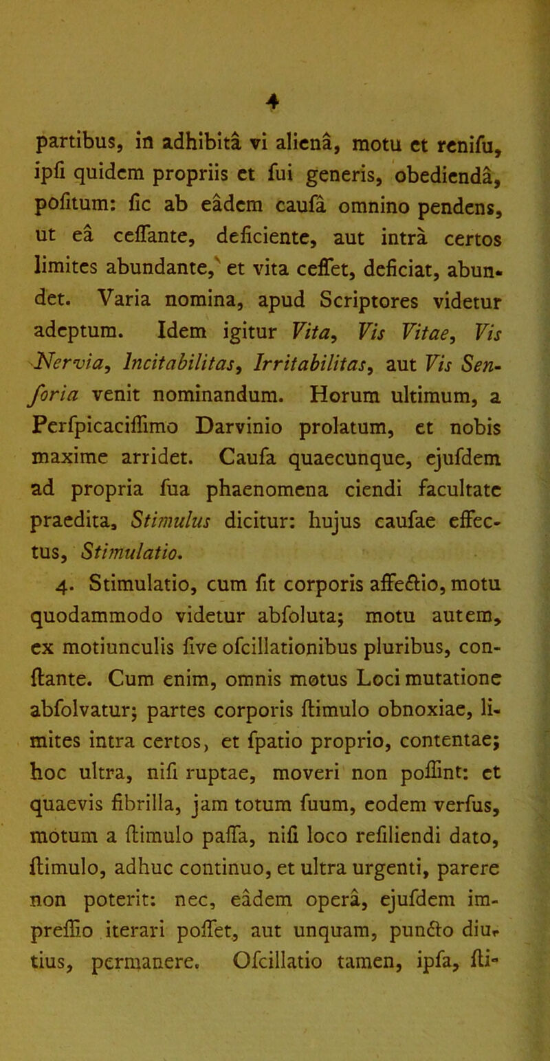 partibus, in adhibita vi aliena, motu et renifu, ipfi quidem propriis et fui generis, obedienda, pofitum: fic ab eadem caufa omnino pendens, ut ea ceffante, deficiente, aut intra certos limites abundante,' et vita ceffet, deficiat, abun- det. Varia nomina, apud Scriptores videtur adeptum. Idem igitur Vita, Vis Vitae, Vis Nervia, lncitabilitas. Irritabilitas, aut Vis Sen- foria venit nominandum. Horum ultimum, a Perfpicaciflimo Darvinio prolatum, et nobis maxime arridet. Caufa quaecunque, ejufdem ad propria fua phaenomena ciendi facultate praedita. Stimulus dicitur: hujus caufae effec- tus, Stimulatio. 4. Stimulatio, cum fit corporis affeftio, motu quodammodo videtur abfoluta; motu autem, ex motiunculis five ofcillationibus pluribus, con- flante. Cum enim, omnis motus Loci mutatione abfolvatur; partes corporis ftimulo obnoxiae, li- mites intra certos, et fpatio proprio, contentae; hoc ultra, nifi ruptae, moveri non poffint: et quaevis fibrilla, jam totum fuum, eodem verfus, motum a (limulo pa(fa, nifi loco refiliendi dato, flimulo, adhuc continuo, et ultra urgenti, parere non poterit: nec, eadem opera, ejufdem im- prefiio iterari polfet, aut unquam, pun&o diur tius, permanere. Ofcillatio tamen, ipfa, flx**