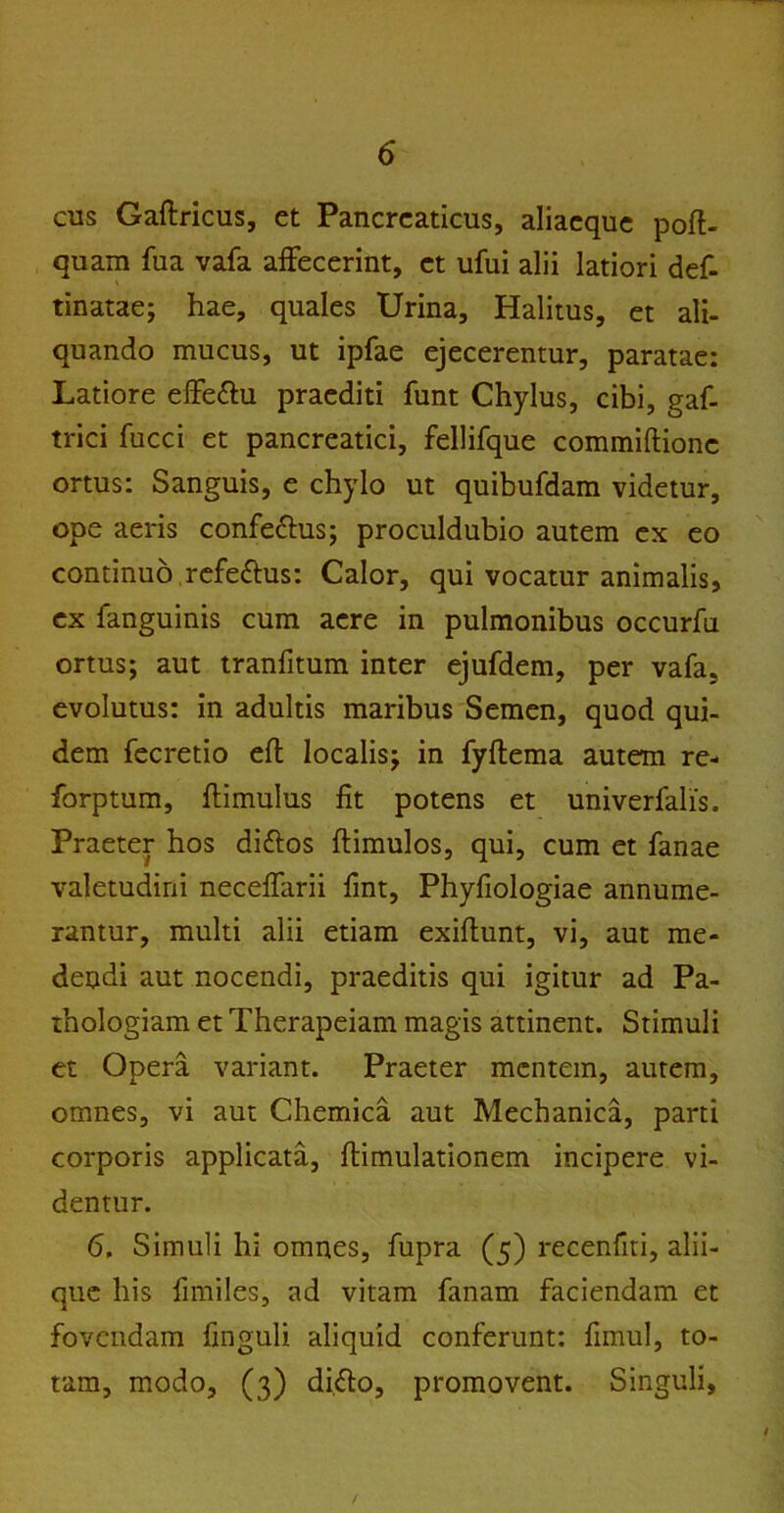 cus Gaftricus, et Pancreaticus, aliaeque poft- quam fua vafa affecerint, et ufui alii latiori def- tinatae; hae, quales Urina, Halitus, et ali- quando mucus, ut ipfae ejecerentur, paratae: Latiore effe&u praediti funt Chylus, cibi, gaf- trici fucci et pancreatici, fellifque commiftionc ortus: Sanguis, e chylo ut quibufdam videtur, ope aeris confe&us; proculdubio autem ex eo continuo refe&us: Calor, qui vocatur animalis, ex fanguinis cum aere in pulmonibus occurfu ortus; aut tranfitum inter ejufdem, per vafa, evolutus: in adultis maribus Semen, quod qui- dem fecretio eft localis; in fyflema autem re- forptum, ftimulus fit potens et univerfalis. Praeter hos diftos ftimulos, qui, cum et fanae valetudini necefiarii fint, Phyfiologiae annume- rantur, multi alii etiam exiftunt, vi, aut me- dendi aut nocendi, praeditis qui igitur ad Pa- thologiam et Therapeiam magis attinent. Stimuli et Opera variant. Praeter mentem, autem, omnes, vi aut Chemica aut Mechanica, parti corporis applicata, famulationem incipere vi- dentur. 6. Simuli hi omnes, fupra (5) recenfiti, alii- que his fimiles, ad vitam fanam faciendam et fovendam finguli aliquid conferunt: fimul, to- tam, modo, (3) difto, promovent. Singuli, /