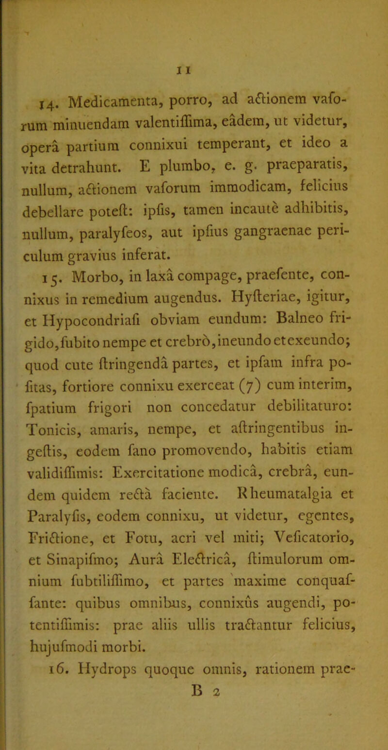 14. Medicamenta, porro, ad aftionem vafo- rum minuendam valentiflima, eadem, ut videtur, opera partium connixui temperant, et ideo a vita detrahunt. E plumbo, e. g. praeparatis, nullum, a&ionem vaforum immodicam, felicius debellare poteft: ipfis, tamen incaute adhibitis, nullum, paralyfeos, aut iplius gangraenae peri- culum gravius inferat. 15. Morbo, in laxa compage, praefente, con- nixus in remedium augendus. Hyfleriae, igitur, et Hypocondriafi obviam eundum: Balneo fri- gido, fubito nempe et crebro, ineundo etexeundo; quod cute ftringenda partes, et ipfam infra po- fitas, fortiore connixu exerceat (7) cum interim, fpatium frigori non concedatur debilitaturo: Tonicis, amaris, nempe, et aftringentibus in- geftis, eodem fano promovendo, habitis etiam validiffimis: Exercitatione modica, crebra, eun- dem quidem refta faciente. Rheumatalgia et Paralyfis, eodem connixu, ut videtur, egentes, Fri&ione, et Fotu, acri vel miti; Veficatorio, et Sinapifmo; Aura Ele&rica, himulorum om- nium fubtiliffimo, et partes maxime conquaf- fante: quibus omnibus, connixus augendi, po- tentifiimis: prae aliis ullis traftantur felicius, hujufmodi morbi. 16. Hydrops quoque omnis, rationem prae- B 2