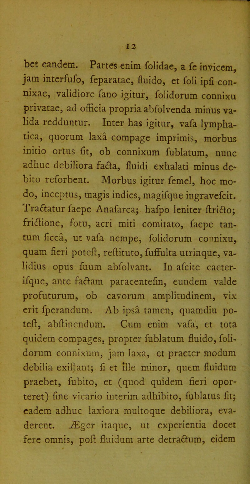 bet eandem. Partes enim folidae, a fe invicem, jam interfufo, feparatae, fluido, et foli ipfi con- nixae, validiore fano igitur, folidorum connixu privatae, ad officia propria abfolvenda minus va- lida redduntur. Inter has igitur, vafa lympha- tica, quorum laxa compage imprimis, morbus initio ortus fit, ob connixum fublatum, nunc adhuc debiliora fa<fla, fluidi exhalati minus de- bito reforbent. Morbus igitur femel, hoc mo- do, inceptus, magis indies, magifque ingravefcit. Traftatur faepe Anafarca; hafpo leniter flri&o; fri&ione, fotu, acri miti comitato, faepe tan- tum ficca, ut vafa nempe, folidorum connixu, quam fieri potefi, reflituto, fuffulta utrinque, va- lidius opus fuurn abfolvant. In afcite caeter- ifque, ante fa&am paracentefin, eundem valde profuturum, ob cavorum amplitudinem, vix erit fperandum. Ab ipsa tamen, quamdiu po- tefl, abftinendum. Cum enim vafa, et tota quidem compages, propter fublatum fluido, foli- dorum connixum, jam laxa, et praeter modum debilia exiflant; fi et ille minor, quem fluidum praebet, fubito, et (quod quidem fieri opor- teret) fine vicario interim adhibito, fublatus fit; eadem adhuc laxiora multoque debiliora, eva- derent. iEger itaque, ut experientia docet fere omnis, pofl fluidum arte detrattum, eidem