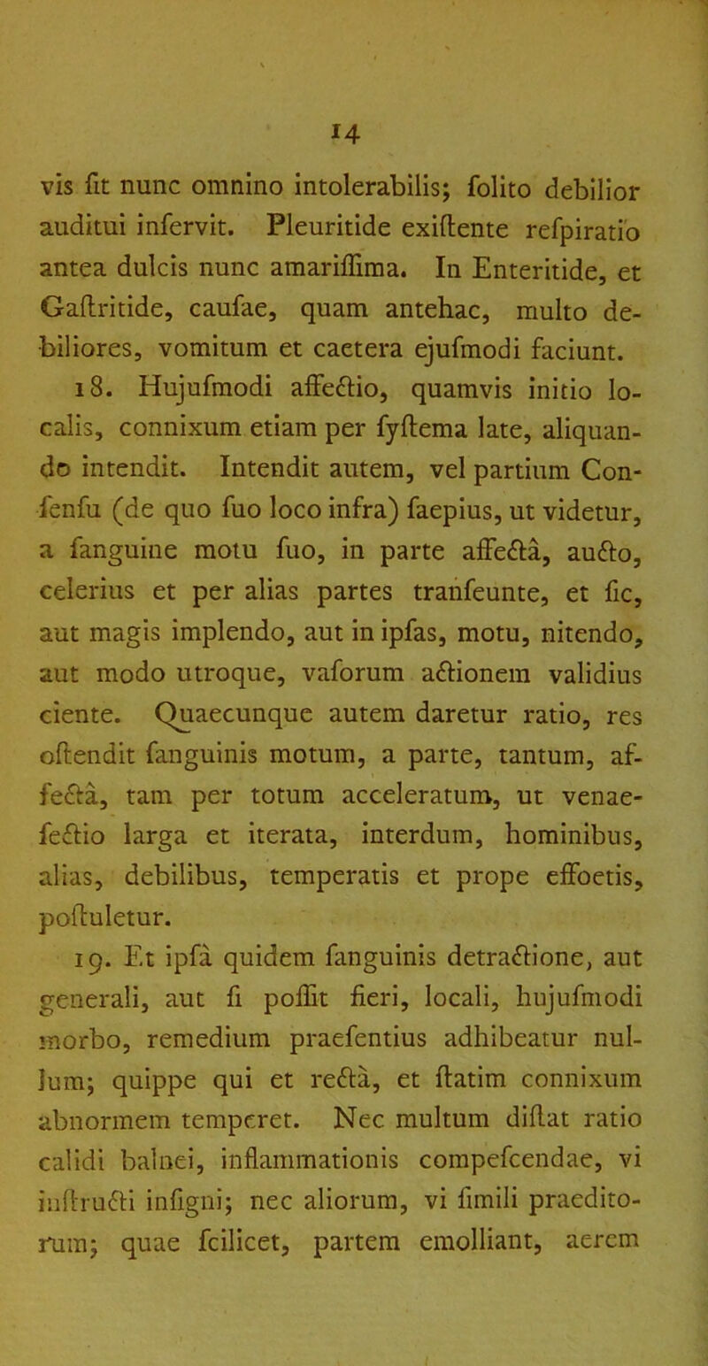 vis fit nunc omnino intolerabilis; folito debilior auditui infervit. Pleuritide exiflente refpiratio antea dulcis nunc amariffima. In Enteritide, et Galtritide, caufae, quam antehac, multo de- biliores, vomitum et caetera ejufmodi faciunt. 18. Hujufmodi affettio, quamvis initio lo- calis, connixum etiam per fyftema late, aliquan- do intendit. Intendit autem, vel partium Con- fenfu (de quo fuo loco infra) faepius, ut videtur, a fanguine motu fuo, in parte affe&a, aufto, celerius et per alias partes tranfeunte, et fic, aut magis implendo, aut in ipfas, motu, nitendo, aut modo utroque, vaforum aftionem validius ciente. Quaecunque autem daretur ratio, res oftendit fanguinis motum, a parte, tantum, af- fefta, tam per totum acceleratum, ut venae- feflio larga et iterata, interdum, hominibus, alias, debilibus, temperatis et prope effoetis, pohuletur. 19. Et ipfa quidem fanguinis detra&ione, aut generali, aut fi poffit fieri, locali, hujufmodi morbo, remedium praefentius adhibeatur nul- lum; quippe qui et refta, et ftatim connixum abnormem temperet. Nec multum didat ratio calidi balnei, inflammationis compefcendae, vi iuftrufti infigni; nec aliorum, vi fimili praedito- rum; quae fcilicet, partem emolliant, aerem