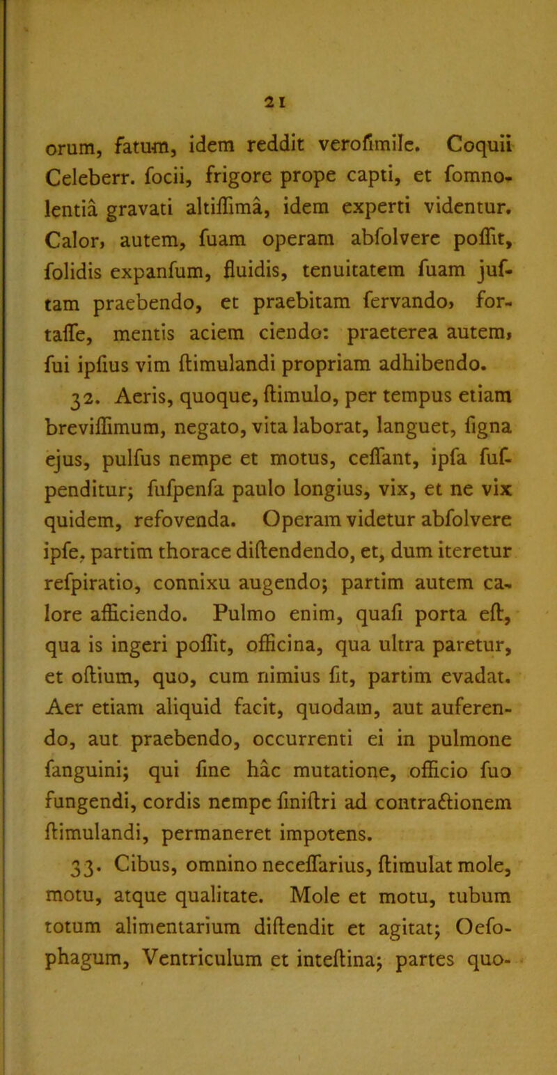 orum, fatum, idem reddit verofimilc. Coquii Celeberr. focii, frigore prope capti, et fomno- lentia gravati altiffima, idem experti videntur. Calor, autem, fuam operam abfolvere polTit, folidis expanfum, fluidis, tenuitatem fuam juf- tam praebendo, et praebitam fervando, for- tafle, mentis aciem ciendo: praeterea autem, fui ipfius vim ftimulandi propriam adhibendo. 32. Aeris, quoque, ftimulo, per tempus etiam breviflimum, negato, vita laborat, languet, figna ejus, pulfus nempe et motus, ceflant, ipfa fuf- penditur; fufpenfa paulo longius, vix, et ne vix quidem, refovenda. Operam videtur abfolvere ipfe, partim thorace diftendendo, et, dum iteretur refpiratio, connixu augendo; partim autem ca- lore afficiendo. Pulmo enim, quafi porta eft, qua is ingeri poflit, officina, qua ultra paretur, et odium, quo, cum nimius fit, partim evadat. Aer etiam aliquid facit, quodam, aut auferen- do, aut praebendo, occurrenti ei in pulmone fanguini; qui fine hac mutatione, officio fuo fungendi, cordis nempe fmiftri ad contrattionem flimulandi, permaneret impotens. 33. Cibus, omnino neceflarius, ftimulat mole, motu, atque qualitate. Mole et motu, tubum totum alimentarium diftendit et agitat; Oefo- phagum. Ventriculum et inteftina; partes quo-