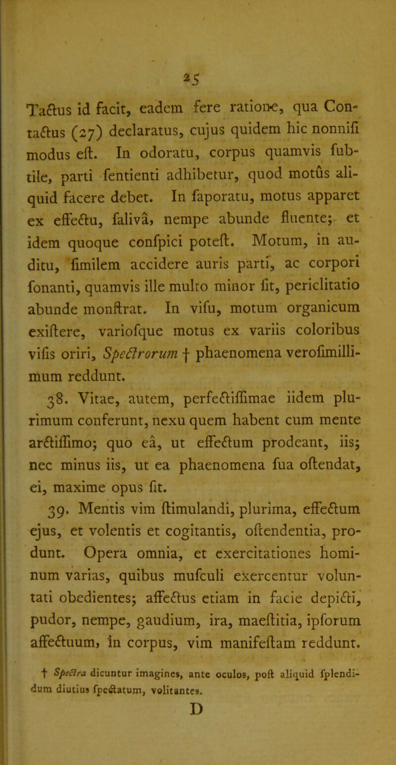 Ta&us id facit, eadem fere ratione, qua Con- taftus (27) declaratus, cujus quidem hic nonnifi modus efl. In odoratu, corpus quamvis fub- tile, parti fentienti adhibetur, quod motus ali- quid facere debet. In faporatu, motus apparet ex effe&u, faliva, nempe abunde fluente; et idem quoque confpici poteft. Motum, in au- ditu, fimilem accidere auris parti, ac corpori fonanti, quamvis ille multo minor fit, periclitatio abunde monftrat. In vifu, motum organicum exiftere, variofque motus ex variis coloribus vifis oriri. Spectrorum f phaenomena verofimilli- mum reddunt. 38. Vitae, autem, perfefliflimae iidem plu- rimum conferunt, nexu quem habent cum mente ar&iflimo; quo ea, ut effeflum prodeant, iis; nec minus iis, ut ea phaenomena fua oftendat, ei, maxime opus fit. 39. Mentis vim ftimulandi, plurima, eflfeftum ejus, et volentis et cogitantis, ofiendentia, pro- dunt. Opera omnia, et exercitationes homi- num varias, quibus mufculi exercentur volun- tati obedientes; affe&us etiam in facie depifti, pudor, nempe, gaudium, ira, maeflitia, ipforum affettuum, in corpus, vim manifeftam reddunt. t Sfecira dicuntur imagines, ante oculos, poft aliquid fplendi- dum diutius fpc&atum, volitantes. D