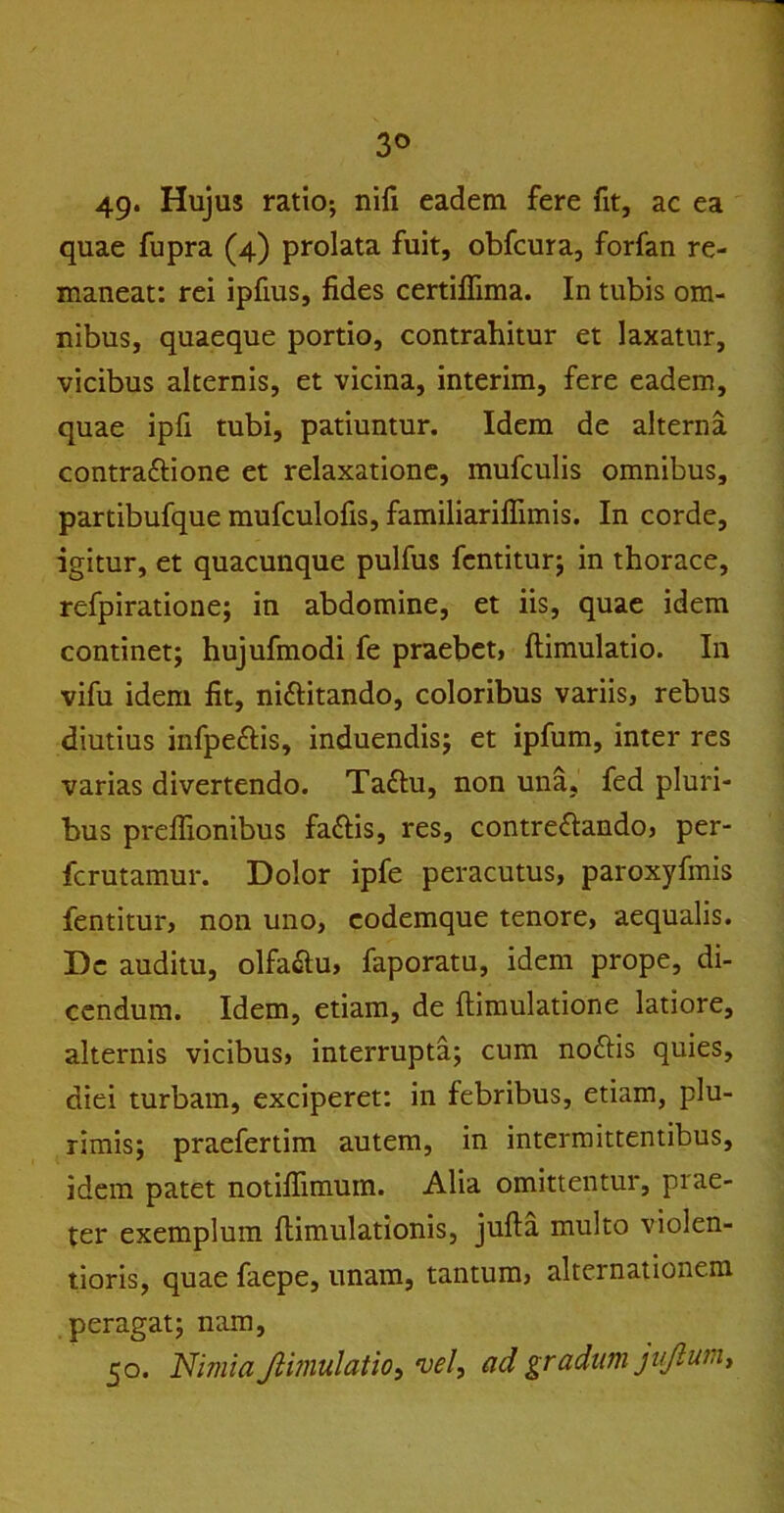 3° 49* Hujus ratio; nili eadem fere fit, ac ea quae fupra (4) prolata fuit, obfcura, forfan re- maneat: rei ipfius, fides certiffima. In tubis om- nibus, quaeque portio, contrahitur et laxatur, vicibus alternis, et vicina, interim, fere eadem, quae ipfi tubi, patiuntur. Idem de alterna contraftione et relaxatione, mufculis omnibus, partibufque mufculofis, familiariffimis. In corde, igitur, et quacunque pulfus fentitur; in thorace, refpiratione; in abdomine, et iis, quae idem continet; hujufmodi fe praebet, ftimulatio. In vifu idem fit, nittitando, coloribus variis, rebus diutius infpeclis, induendis; et ipfum, inter res varias divertendo. Ta£tu, non una, fed pluri- bus preffionibus fa&is, res, contre&ando, per- ferutamur. Dolor ipfe peracutus, paroxyfmis fentitur, non uno, eodemque tenore, aequalis. Dc auditu, olfa&u, faporatu, idem prope, di- cendum. Idem, etiam, de (limulatione latiore, alternis vicibus, interrupta; cum noftis quies, diei turbam, exciperet: in febribus, etiam, plu- rimis; praefertim autem, in intermittentibus, idem patet notifiimuin. Alia omittentur, prae- ter exemplum flimulationis, jufta multo violen- tioris, quae faepe, unam, tantum, alternationem peragat; nam, 50. Nimia Jlimulatio, vel, ad gradum jtjlum.