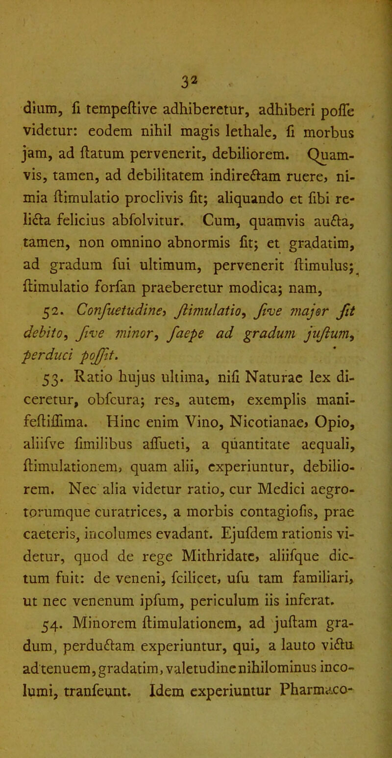 dium, fi tempeflive adhiberetur, adhiberi poffe videtur: eodem nihil magis lethale, fi morbus jam, ad flatum pervenerit, debiliorem. Quam- vis, tamen, ad debilitatem indire&am ruere, ni- mia ftimulatio proclivis Iit; aliquando et fibi re- licta felicius abfolvitur. Cum, quamvis au£ta, tamen, non omnino abnormis fit; et gradatim, ad gradum fui ultimum, pervenerit ftimulus;^ ftimulatio forfan praeberetur modica; nam, 52. Confuetudine, Jiijnulatio, Jive major fit debito, five minor, facpe ad gradum jujium, perduci pojfit. 53. Ratio hujus ultima, nili Naturae lex di- ceretur, obfcura; res, autem, exemplis mani- feftiffima. Hinc enim Vino, Nicotianae, Opio, aliifve fimilibus affueti, a quantitate aequali, flimulationem, quam alii, experiuntur, debilio- rem. Nec alia videtur ratio, cur Medici aegro- torumque curatrices, a morbis contagiofis, prae caeteris, incolumes evadant. Ejufdem rationis vi- detur, quod de rege Mithridate, aliifque dic- tum fuit: de veneni, fcilicet, ufu tam familiari, ut nec venenum ipfum, periculum iis inferat. 54. Minorem flimulationem, ad juftam gra- dum, perduttam experiuntur, qui, a lauto vi£tu ad tenuem, gradatim, valetudine nihilominus inco- lumi, tranfeunt. Idem experiuntur Pharmaco-