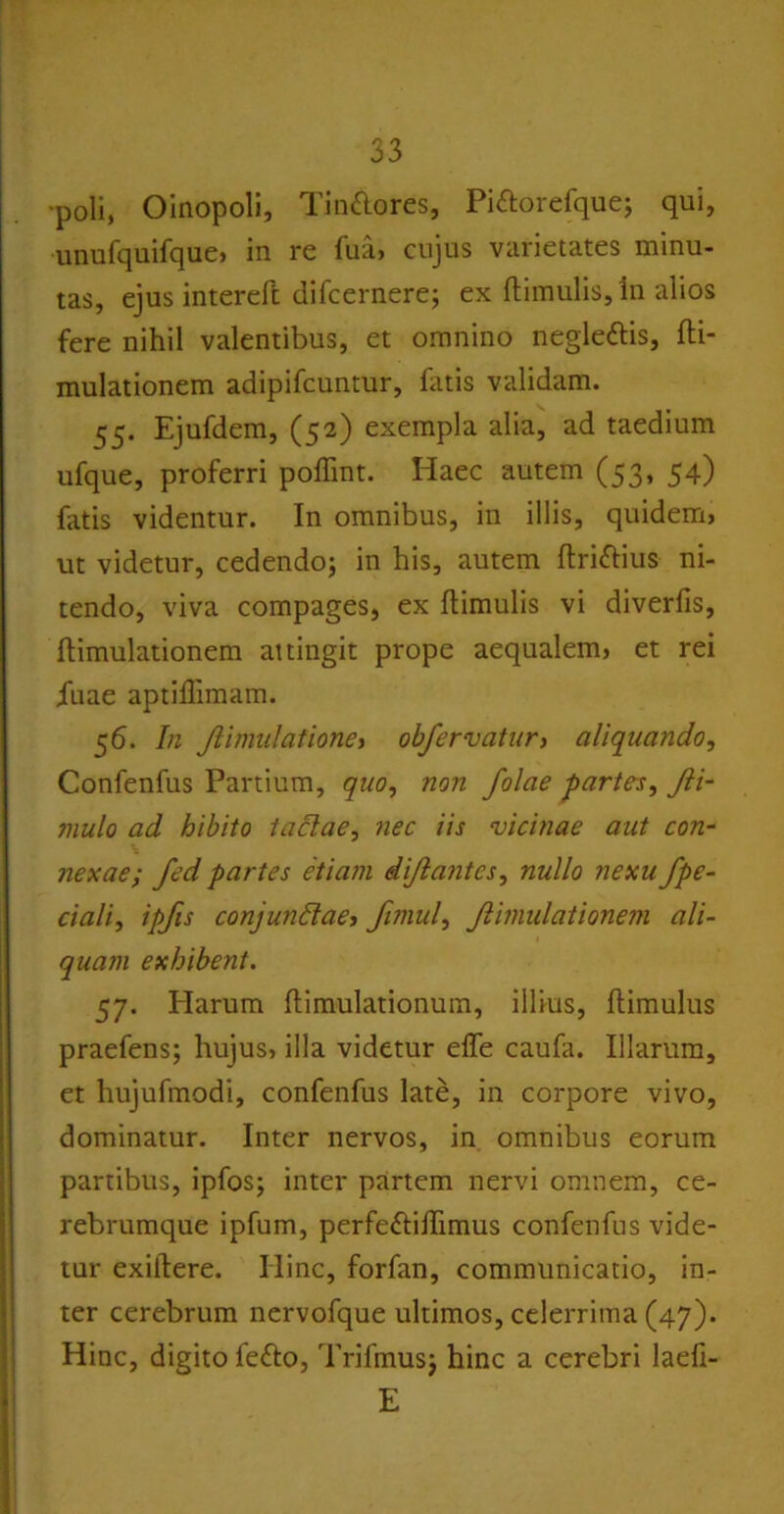 •poli, Oinopoli, Tin&ores, Piftorefque; qui, unufquifque» in re fua, cujus varietates minu- tas, ejus intereft difcernere; ex (limulis, in alios fere nihil valentibus, et omnino neglettis, fti- mulationem adipifcuntur, (litis validam. 55. Ejufdem, (52) exempla alia, ad taedium ufque, proferri poffint. Haec autem (53, 54) fatis videntur. In omnibus, in illis, quidem, ut videtur, cedendo; in his, autem (Irittius ni- tendo, viva compages, ex (limulis vi diverfis, (limulationem attingit prope aequalem, et rei iuae aptiffimam. 56. In Jiimulatione, obfervatur, aliquando, Confenfus Partium, quo, non folae partes, Jli- mulo ad bibito taclae, nec iis vicinae aut con- nexae; fed partes etiam dijlantes, nullo nexu fpe- ciali, ipfis conjundae, fimul, Jlimulationem ali- quam exhibent. 57. Harum (limulationum, illius, (limulus praefens; hujus, illa videtur e(Te caufa. Illarum, et hujufmodi, confenfus late, in corpore vivo, dominatur. Inter nervos, in omnibus eorum partibus, ipfos; inter partem nervi omnem, ce- rebrumque ipfum, perfe£li(Iimus confenfus vide- tur exiftere. Hinc, forfan, communicatio, in- ter cerebrum nervofque ultimos, celerrima (47). Hinc, digito feflo, Trifmus; hinc a cerebri laefi- E