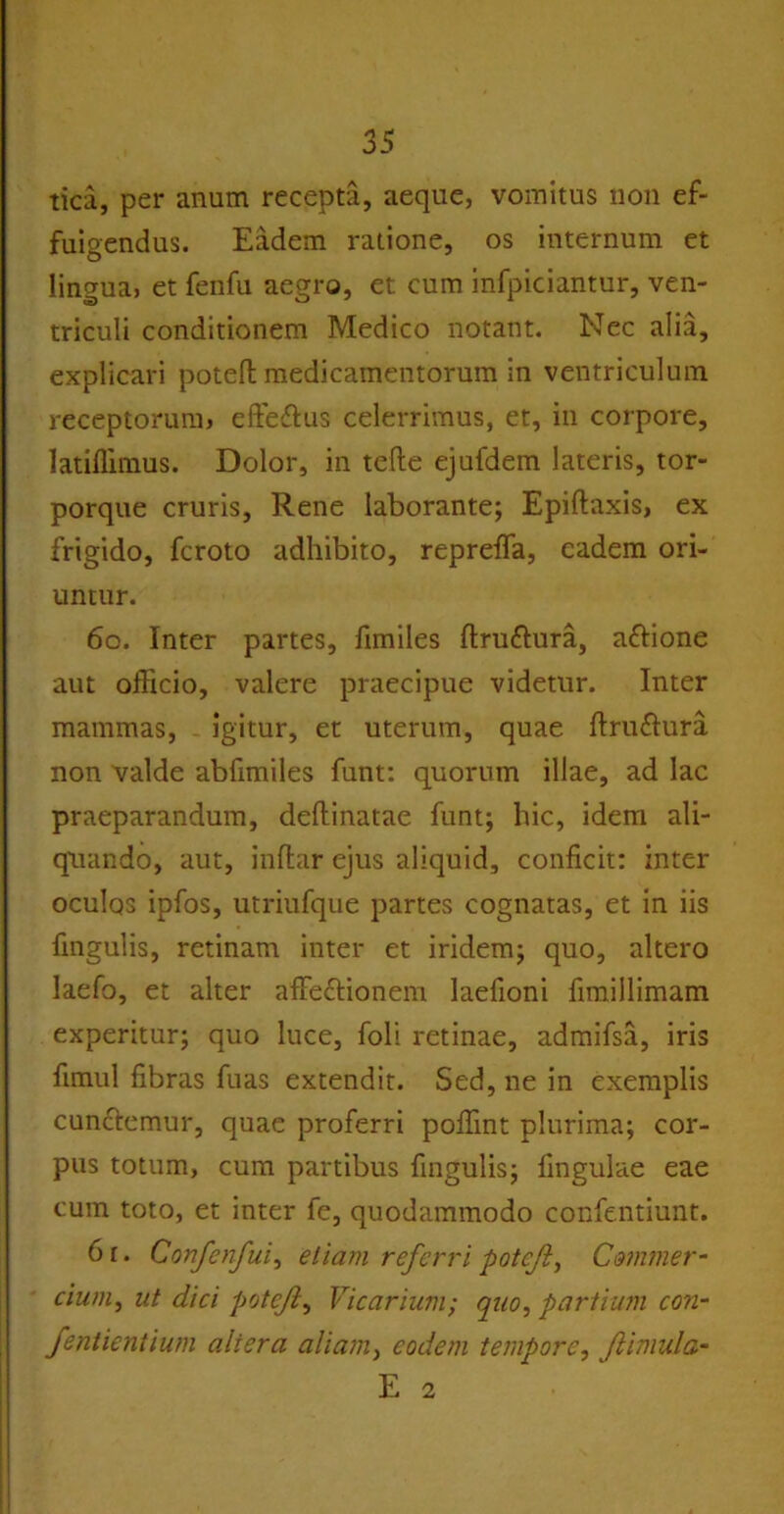 tica, per anum recepta, aeque, vomitus non ef- fuigendus. Eadem ratione, os internum et lingua, et fenfu aegro, et cum infpiciantur, ven- triculi conditionem Medico notant. Nec alia, explicari potefh medicamentorum in ventriculum receptorum, efteftus celerrimus, et, in corpore, Iatiffimus. Dolor, in tefte ejufdem lateris, tor- porque cruris. Rene laborante; Epiftaxis, ex frigido, fcroto adhibito, repreffa, eadem ori- untur. 60. Inter partes, fimiles ftruttura, aftione aut officio, valere praecipue videtur. Inter mammas, igitur, et uterum, quae ftru&ura non valde abfimiles funt: quorum illae, ad lac praeparandum, deflinatae funt; hic, idem ali- quando, aut, inftar ejus aliquid, conficit: inter oculos ipfos, utriufque partes cognatas, et in iis fingulis, retinam inter et iridem; quo, altero laefo, et alter affectionem laefioni fimillimam experitur; quo luce, foli retinae, admifsa, iris fimul fibras fuas extendit. Sed, ne in exemplis cunctemur, quae proferri poffint plurima; cor- pus totum, cum partibus fingulis; fingulae eae cum toto, et inter fe, quodammodo confentiunt. 6r. Confenfui, etiam referri potejl, Commer- cium, ut dici poteji, Vicarium; quo, partium con- fentientium altera aliam, eodem tempore, Jlimula- E 2