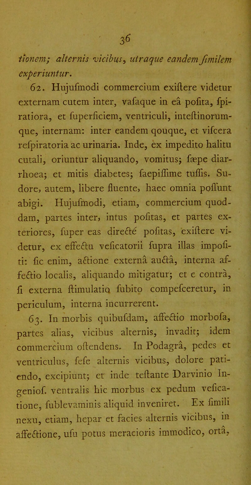 tlonein; alternis vicibus, utraque eandem fimilem experiuntur. 62. Hujufmodi commercium exiflere videtur externam cutem inter, vafaque in ea pofita, fpi- ratiora, et fuperficiem, ventriculi, inteftinorum- que, internam: inter eandem qouque, et vifcera refpiratoria ac urinaria. Inde, ex impedito halitu cutali, oriuntur aliquando, vomitus; fiepe diar- rhoea; et mitis diabetes; faepiflime tuflis. Su- dore, autem, libere fluente, haec omnia poflunt abigi. Hujufmodi, etiam, commercium quod- dam, partes inter, intus pofltas, et partes ex- teriores, fuper eas dire&e pofltas, exiflere vi- detur, ex effe&u veficatorii fupra illas impofi- ti: fle enim, attione externa aufta, interna af- feftio localis, aliquando mitigatur; et e contra, fi externa ftimulatia fubito compefceretur, in periculum, interna incurrerent. 63. In morbis quibufdam, affe&io morbofa, partes alias, vicibus alternis, invadit; idem commercium oflendens. In Podagra, pedes et ventriculus, fefe alternis vicibus, dolore pati- endo, excipiunt; et inde tefiante Darvinio In- geniof. ventralis hic morbus ex pedum vefica- tione, fublevaminis aliquid inveniret. Ex fimili nexu, etiam, hepar et facies alternis vicibus, in afle&ione, ufu potus meracioris immodico, orta.