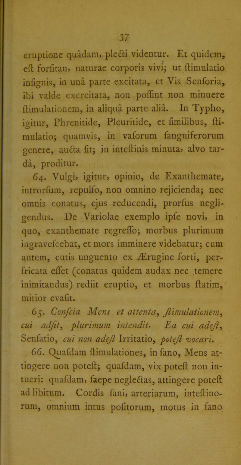 eruptione quadam, pletti videntur. Et quidem, efh forfitan, naturae corporis vivi; ut flimulatio infignis, in una parte excitata, et Vis Senforia, ibi valde exercitata, non poffint non minuere ftimulationem, in aliqua parte alia. In Typho, igitur, Phrenitide, Pleuritide, et fimilibus, fli- mulatio; quamvis, in vaforum fanguiferorum genere, autta fit; in inteftinis minuta, alvo tar- da, proditur. 64. Vulgi, igitur, opinio, de Exanthemate, introrfum, repulfo, non omnino rejicienda; nec omnis conatus, ejus reducendi, prorfus negli- gendus. De Variolae exemplo ipfe novi, in quo, exanthemate regrelfo; morbus plurimum ingravefcebat, et mors imminere videbatur; cum autem, cutis unguento ex iErugine forti, per- fricata elfet (conatus quidem audax nec temere inimitandus) rediit eruptio, et morbus flatim, mitior evafit. 65. Confcia Mens et attenta, Jiimulationem, cui adfit, plurimum intendit. Ea cui adejl, Senfatio, cui no?i adejl Irritatio, potejl vocari. 66. Quafdam flimulationes, in fano, Mens at- tingere non potefl; quafdam, vix potefl non in- tueri: quafdam, faepe negleftas, attingere potefl ad libitum. Cordis fani, arteriarum, inteflino- rum, omnium intus politorum, motus in fano