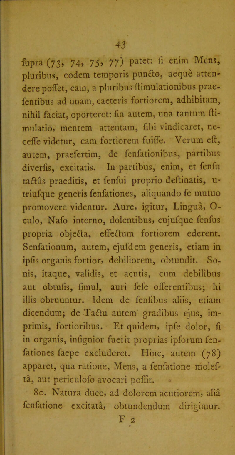 fupra (73, 74, 75, 77) P'atet: fl enim Mens» pluribus, eodem temporis punfto, aeque atten- dere pollet, eain, a pluribus ftimulationibus prae- fendbus ad unam, caeteris fortiorem, adhibitam, nihil faciat, oporteret: fin autem, una tantum fti- mulatio, mentem attentam, fibi vindicaret, ne- ceffe videtur, eam fortiorem fuiffe. Verum eft, autem, praefertim, de fenfationibus, partibus diverfis, excitatis. In partibus, enim, et fenfu ta&us praeditis, et fenfui proprio deftinatis, u« triufque generis fenfationes, aliquando fe mutuo promovere videntur. Aure, igitur, Lingua, O- culo, Nafo interno, dolentibus, cujufque fenfus propria obje&a, efferum fortiorem ederent. Senfationum, autem, ejufdem generis, etiam in ipfis organis fortior, debiliorem, obtundit. So- nis, itaque, validis, et acutis, cum debilibus aut obtufis, funul, auri fefe offerentibus; hi illis obruuntur. Idem de fenfibus aliis, etiam dicendum; de Tattu autem gradibus ejus, im- primis, fortioribus. Et quidem, ipfe dolor, fi in organis, infignior fuerit proprias ipforum fen- fationes faepe excluderet. Hinc, autem (78) apparet, qua ratione, Mens, a fenfatione molef- ta, aut periculofo avocari poffit. 80. Natura duce, ad dolorem acutiorem, alia fenfatione excitata, obtundendum dirigimur. F 2