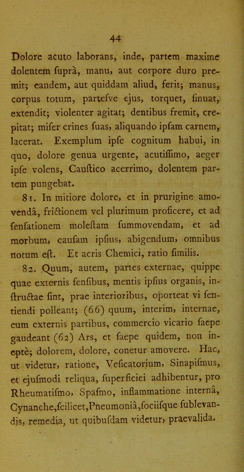 Dolore atuto laborans, inde, partem maxime dolentem fupra, manu, aut corpore duro pre- mit; eandem, aut quiddam aliud, ferit; manus, corpus totum, partefve ejus, torquet, iinuat, extendit; violenter agitat; dentibus fremit, cre- pitat; mifer crines fuas, aliquando ipfam carnem, lacerat. Exemplum ipfe cognitum habui, in quo, dolore genua urgente, acutiffimo, aeger ipfe volens, Cauftico acerrimo, dolentem par- tem pungebat. 81. In mitiore dolore, et in prurigine amo- venda, fri&ionem vel plurimum proficere, et ad fenfationem moleftam fummovendam, et ad morbum, caufam ipfius, abigendum, omnibus notum effc. Et acris Chemici, ratio fimilis. 82. ,Quum, autem, panes externae, quippe quae externis fenfibus, mentis ipfius organis, in- ftru&ae fint, prae interioribus, oporteat vi fen- tiendi polleant; (66) quum, interim, internae, cum externis partibus, commercio vicario faepe gaudeant (62) Ars, et faepe quidem, non in- epte; dolorem, dolore, conetur amovere. Hac, ut videtur, ratione, Veficatorium, Sinapifmus, et ejufmodi reliqua, fuperficiei adhibentur, pro Rheumatifmo, Spafmo, inflammatione interna. Cynanche,fcilicet,Pneumonia,fociifque fublevan- dis, remedia, ut quibufdam videtur? praevalida.