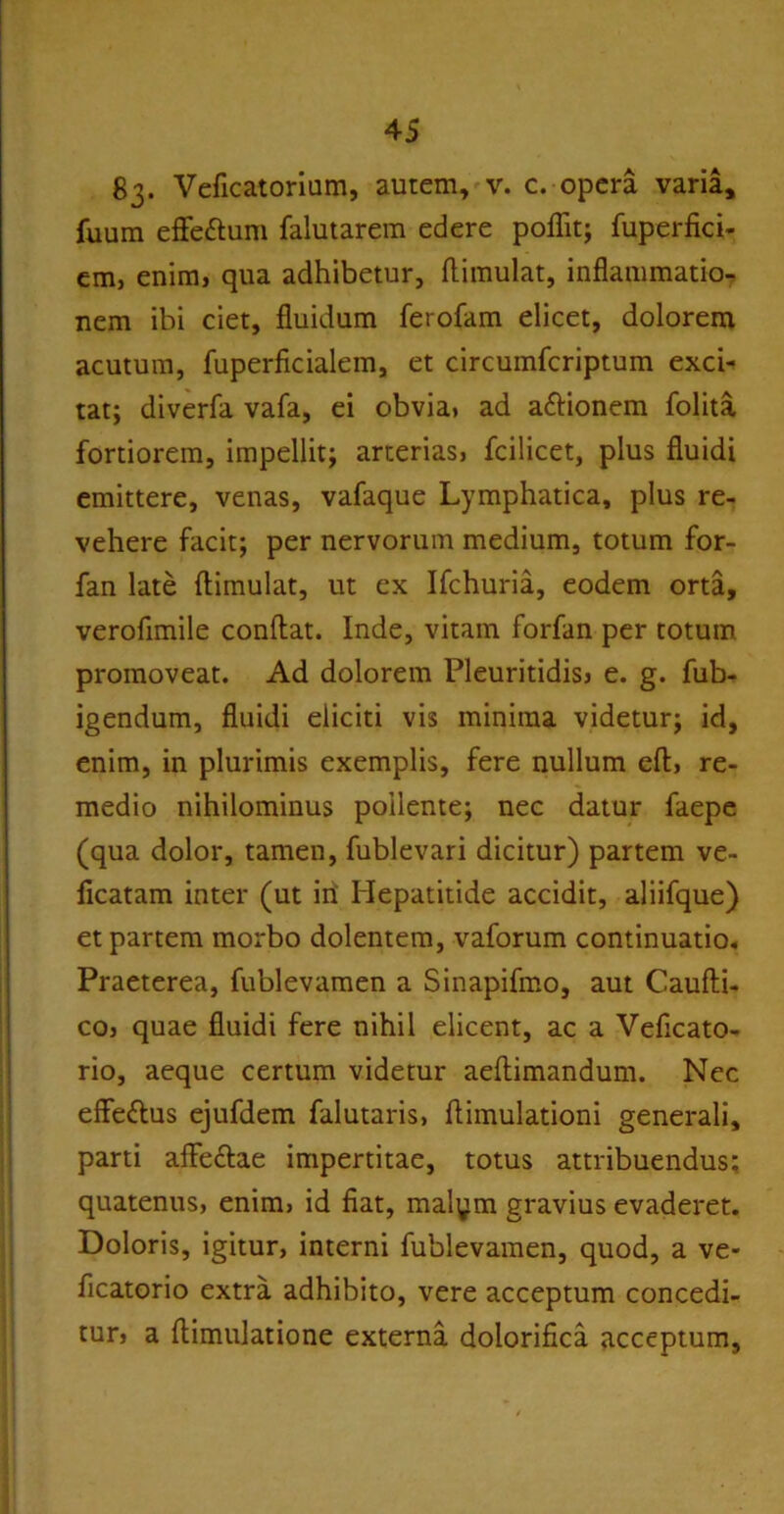 83* Veficatorium, autem, v. c. opera varia, fuum eflfe&um falutarem edere poflit; fuperfici- em, enim, qua adhibetur, ftimulat, inflammatio- nem ibi ciet, fluidum ferofam elicet, dolorem acutum, fuperficialem, et circumfcriptum exci- tat; diverfa vafa, ei obvia, ad a&ionem folita fortiorem, impellit; arterias, fcilicet, plus fluidi emittere, venas, vafaque Lymphatica, plus re- vehere facit; per nervorum medium, totum for- fan late ftimulat, ut ex Ifchuria, eodem orta, verofimile conftat. Inde, vitam forfan per totum promoveat. Ad dolorem Pleuritidis, e. g. fub- igendum, fluidi eliciti vis minima videtur; id, enim, in plurimis exemplis, fere nullum eft, re- medio nihilominus pollente; nec datur faepe (qua dolor, tamen, fublevari dicitur) partem ve- flcatam inter (ut in Hepatitide accidit, aliifque) et partem morbo dolentem, vaforum continuatio. Praeterea, fublevamen a Sinapifmo, aut Caufti- co, quae fluidi fere nihil elicent, ac a Veftcato- rio, aeque certum videtur aeftimandum. Nec effettus ejufdem falutaris, ftimulationi generali, parti affe&ae impertitae, totus attribuendus: quatenus, enim, id fiat, malym gravius evaderet. Doloris, igitur, interni fublevamen, quod, a ve- flcatorio extra adhibito, vere acceptum concedi- tur, a ftimulatione externa dolorifica acceptum,