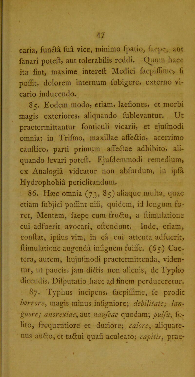 caria, funfta fua vice, minimo fpatio, faepe, aot fanari potefl, aut tolerabilis reddi. Quum hacc ita fint, maxime interefl: Medici faepiffime, li poffit, dolorem internum fubigere, externo vi- cario inducendo. 85. Eodem modo, etiam, laefiones, et morbi magis exteriores, aliquando fublevantur. Ut praetermittantur fonticuli vicarii, et ejufmodi omnia: in Trifmo, maxillae affe&io, acerrimo cauflico, parti primum affe&ae adhibito, ali- quando levari poteft. Ejufdemmodi remedium, ex Analogia videatur non abfurdum, in ipla Hydrophobia periclitandum. 86. Haec omnia (73, 85) aliaque multa, quae etiam fubjici polfmt nifi, quidem, id longum fo- ret, Mentem, faepe cum fruftu, a flim.ulatione cui adfuerit avocari, oflendunt. Inde, etiam, conflat, ipfius vim, in ea cui attenta adfuerit, flimulatione augenda infignem fuiife. (65) Cae- tera, autem, hujufmodi praetermittenda, viden- tur, ut paucis, jam didlis non alienis, de Typho dicendis, Difputatio haec a.d finem perduceretur. 87. Typhus incipens, faepiffime, fe prodit horrore, magis minus infigniore; debilitate; lan- guore; anorexiae, aut naufeae quodam; pulfu, fo- lito, frequentiore et duriore; calore, aliquate- nus autto, et taftui quafi aculeato; capitis, prae-