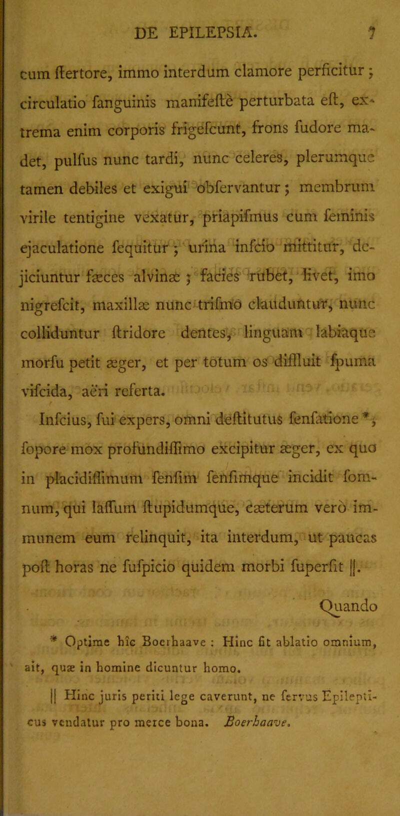 cum ff er tore, immo interdum clamore perficitur , circulatio fanguinis manifefte perturbata efl, ex- trema enim corporis frigefcunt, frons fudore ma- det, pulfus nunc tardi, nunc celeres, plerumque tamen debiles et exigui obfervantur; membrum virile tentigine vexatur, priapifmus cum feminis ejaculatione fequitur ; urina infeio mittitur, de- jiciuntur faeces alvinae ; facies rubet, livet, imo nigrefeit, maxillae nunc trifmo clauduntur, nunc colliduntur ftridore dentes, linguam labiaque morfu petit aeger, et per totum os diffluit fpuma vifeida, aeri referta. Infcius, fui expers, omni deftitutus fenfatione fopore mox profundiffimo excipitur aeger, ex qua in placidillimum fenfim fenfimque incidit fom- num, qui IafTum ftupidumque, caeterum vero im- raunem eum relinquit, ita interdum, ut paucas poft horas ne fufpicio quidem morbi fuperfit jj. Quando * Optime hic Boerhaave : Hinc fit ablatio omnium, ait, quse in homine dicuntur homo. || Hinc juris periti lege caverunt, ne fervus Epilepti- cus vendatur pro merce bona. Boerhaave.