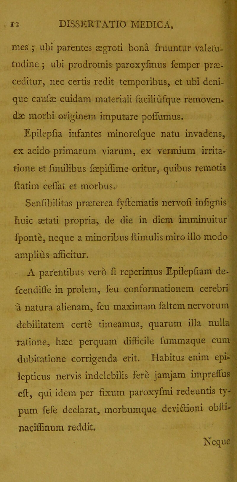 mes ; ubi parentes aegroti bona fruuntur valetu- | tudine ; ubi prodromis paroxyfmus femper prae- ceditur, nec certis redit temporibus, et ubi deni- 1 que caulae cuidam materiali faciliufque removen- dae morbi originem imputare poffumus. Epilepfia infantes minorefque natu invadens, ex acido primarum viarum, ex vermium irrita- ; tione et fimilibus faepiffime oritur, quibus remotis {fatim ceffat et morbus. Senfibilitas praeterea fyftematis nervofi infignis huic stati propria, de die in diem imminuitur fponte, neque a minoribus (limulis miro illo modo amplius afficitur. A parentibus vero fi reperimus Epilepfiam de- fcendiffe in prolem, feu conformationem cerebri 'a natura alienam, feu maximam faltem nervorum debilitatem certe timeamus, quarum illa nulla ratione, haec perquam difficile fummaque cum dubitatione corrigenda erit. Habitus enim epi- lepticus nervis indelebilis fere jamjam impreffus eft, qui idem per fixum paroxyfmi redeuntis ty- pum fefe declarat, morbumque devidioni obfti- naciffinum reddit. Neque