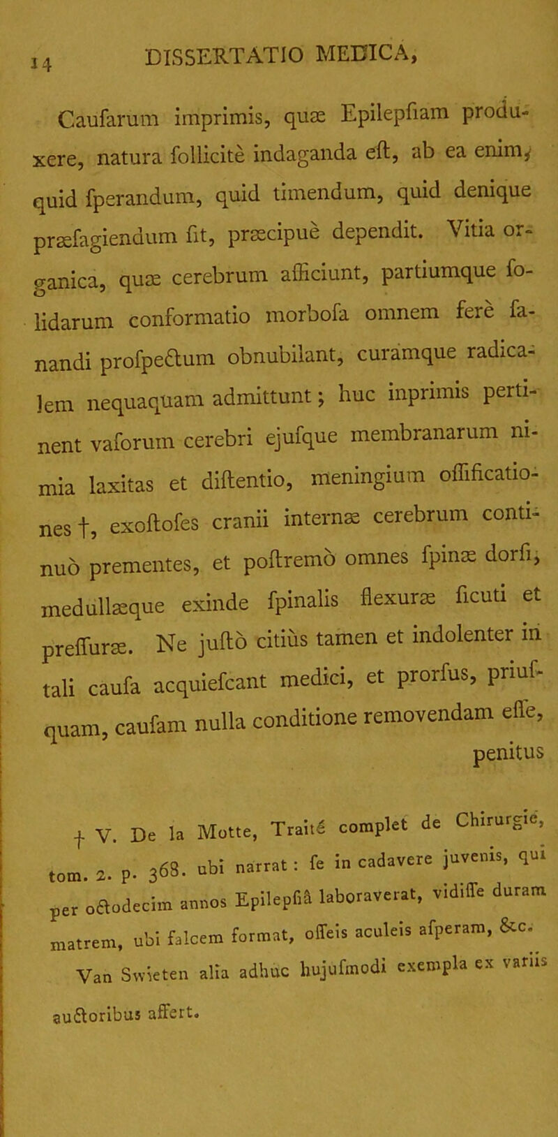 Caufarum imprimis, quas Epilepfiam produ- xere, natura follicite indaganda eft, ab ea enim,’ quid fperandum, quid timendum, quid denique praefugiendum Iit, praecipue dependit. \ itia o.- ganica, quae cerebrum afficiunt, partiumque fo- lidarum conformatio morbofa omnem fere fa- nandi profpedlum obnubilant, curamque radica- ]em nequaquam admittunt; huc mprimis perti- nent vaforum cerebri ejufque membranarum ni- mia laxitas et diftentio, meningium offificatio- nest, exoftofes cranii internae cerebrum conti- nuo prementes, et poftremo omnes fpmae dorfi, medullaeque exinde fpinalis flexurae ficuti et preffurae. Ne juflo citius tamen et indolenter in tali caufa acquiefcant medici, et prorfus, priuf- quam, caufam nulla conditione removendam effe, penitus + V. De la Motte, Trai.d complet de Chlrutgm, ,om. 2. p- 363. abi narrat : f= in cadavere juvenia, qui per oaodecim annos Epilepfri laboraverat, v.drlTe duram matrem, ubi falcem format, offeis aculeis afperam, &c. Van Swicten alia adhuc liujufmodi exempla ex varirs auctoribus affert.