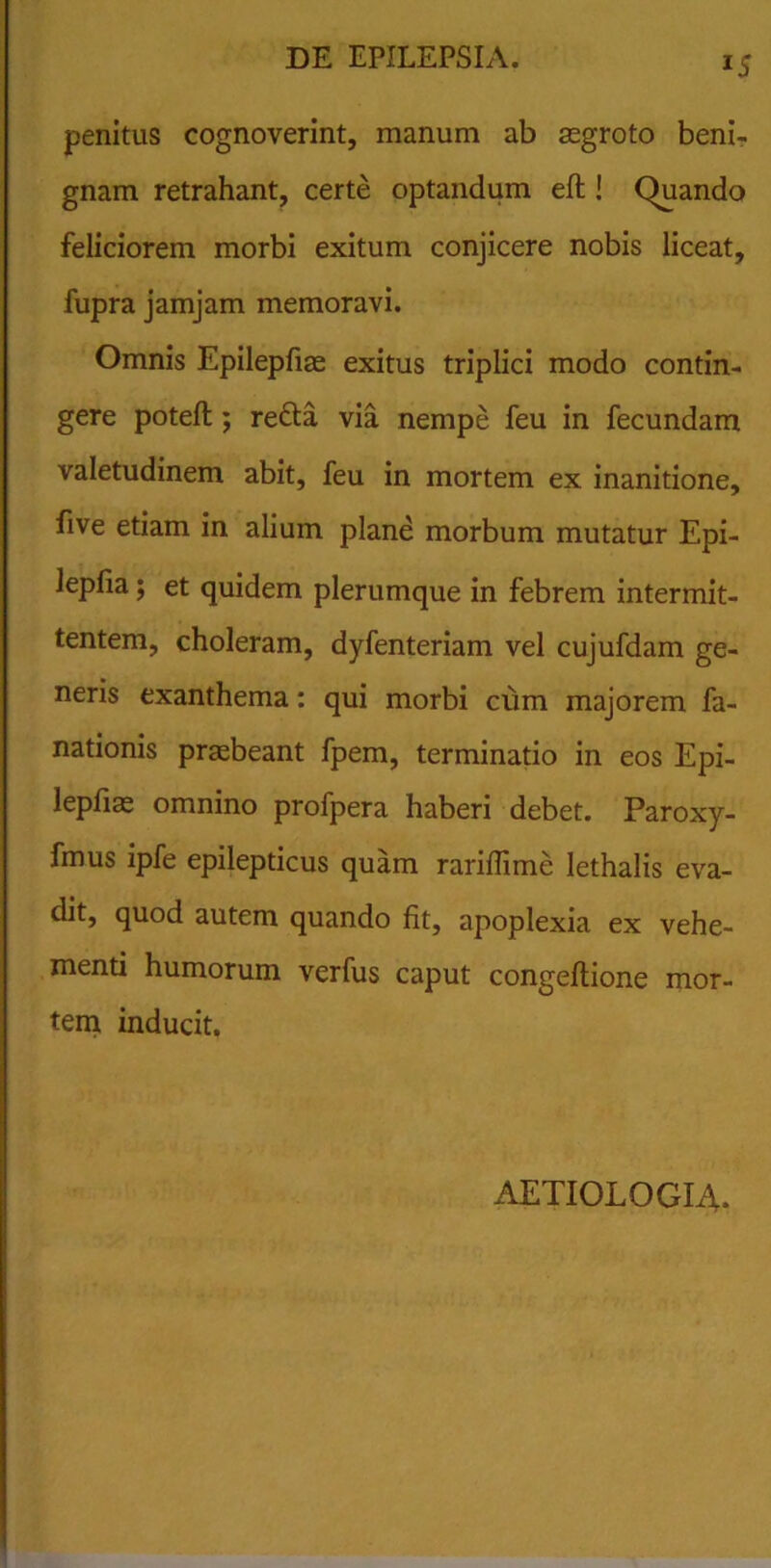 lS penitus cognoverint, manum ab aegroto beni- gnam retrahant, certe optandum eft ! Quando feliciorem morbi exitum conjicere nobis liceat, fupra jamjam memoravi. Omnis Epilepfiae exitus triplici modo contin- gere potefl; refta via nempe feu in fecundam valetudinem abit, feu in mortem ex inanitione, five etiam in alium plane morbum mutatur Epi- lepfia; et quidem plerumque in febrem intermit- tentem, choleram, dyfenteriam vel cujufdam ge- neris exanthema: qui morbi cum majorem fa- nationis praebeant fpem, terminatio in eos Epi- lepfiae omnino profpera haberi debet. Paroxy- fmus ipfe epilepticus quam rariflime lethalis eva- dit, quod autem quando fit, apoplexia ex vehe- menti humorum verfus caput congeflione mor- tem inducit. AETIOLOGIA.