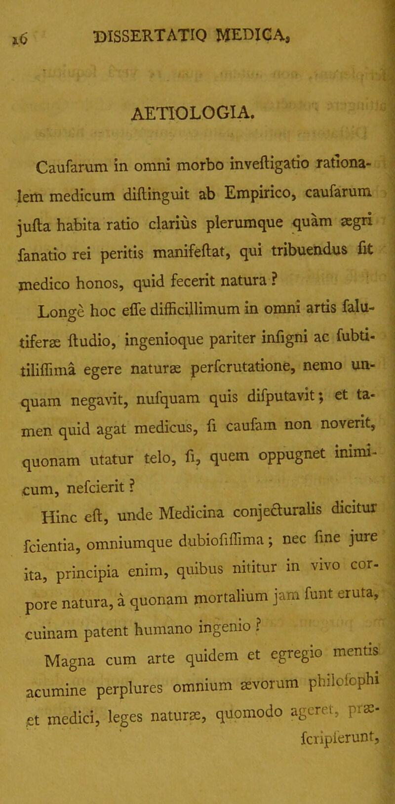 AETIOLOGIA. Caufarum in omni morbo inveftigatio rationa- lem medicum diflinguit ab Empirico, caufarum jufta habita ratio clarius plerumque quam aegri fanatio rei peritis manifeftat, qui tribuendus fit medico honos, quid fecerit natura ? Longe hoc effe difficillimum in omni artis falu- tiferse ftudio, ingenioque pariter infigni ac fubti- tiliffima egere naturae perfcrutatione, nemo un- quam negavit, nufquam quis difputavit; et ta- men quid agat medicus, fi caufam non noverit, quonam utatur telo, fi, quem oppugnet inimi- cum, nefcierit ? Hinc eft, unde Medicina conjecturalis dicitur fcientia, omniumque dubiofiffima; nec fine jure ita, principia enim, quibus nititur in vivo cor- pore natura, d quonam mortalium jam funt eruta, cuinam patent humano ingenio ? Magna cum arte quidem et egregio mentis acumine perplures omnium aevorum philciophi .et medici, leges naturae, quomodo ageret, prae- fcripferunt.