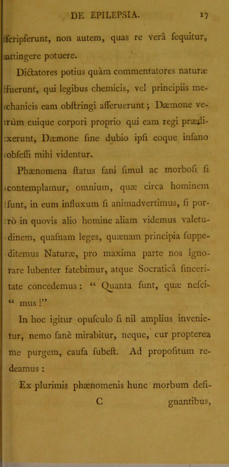 fcripferunt, non autem, quas re vera fequitur, attingere potuere. Di&atores potius quam commentatores naturae •fuerunt, qui legibus chemicis, vel principiis me- (chanicis eam obflringi afleruerunt; Daemone ve- irum cuique corpori proprio qui eam regi praedi- xerunt, Daemone fine dubio ipfi eoque infano lobfefli mihi videntur. Phaenomena flatus fani fimul ac morbofi ii (contemplamur, omnium, quae circa hominem ifunt, in eum influxum fi animadvertimus, fi por- ro in quovis alio homine aliam videmus valetu- dinem, quafnam leges, quaenam principia fuppe- ditemus Naturae, pro maxima parte nos igno- rare lubenter fatebimur, atque Socratica fmceri- tate concedemus: “ (Quanta funt, quae nefci* tc mus!” In hoc igitur opufculo fi nil amplius invenie- tur, nemo fane mirabitur, neque, cur propterea me purgem, caufa fubeft. Ad propofitum re- deamus : Ex plurimis phaenomenis hunc morbum defi- C gnantibus,