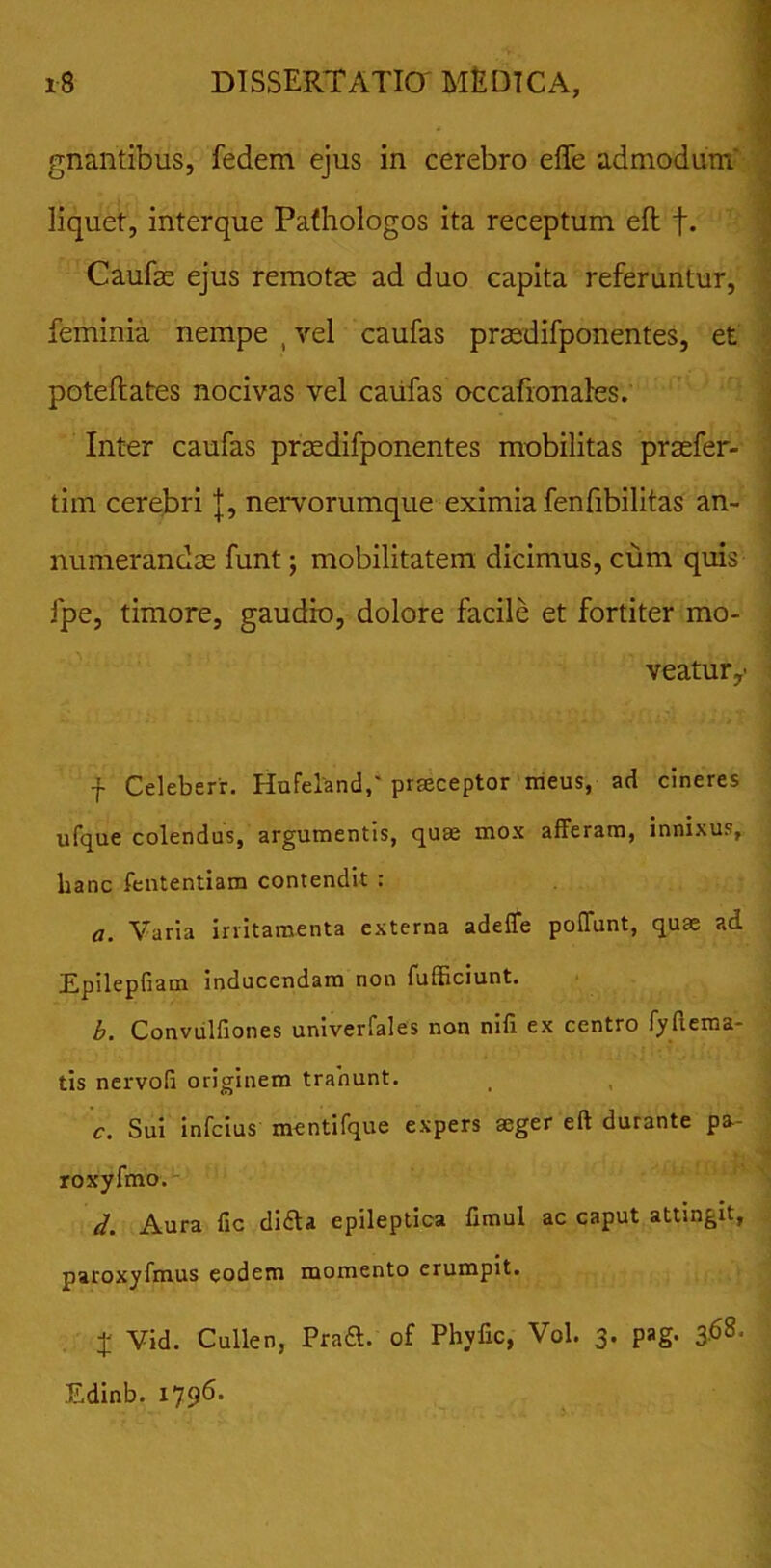 gnantibus, fedem ejus in cerebro efle admodum liquet, interque Pafhologos ita receptum eft f. Caufe ejus remotae ad duo capita referuntur, feminia nempe , vel caufas praedifponentes, et poteftates nocivas vel caufas occafionales. Inter caufas prtedifponentes mobilitas prsefer- tim cerebri |, nervorumque eximia fenfibilitas an- numerandae funt; mobilitatem dicimus, cum quis fpe, timore, gaudio, dolore facile et fortiter mo- veatur,- f Celeberr. Hufeland,' praeceptor meus, ad cineres ufque colendus, argumentis, quae mox afferam, innixus, lianc fententiam contendit : a. Varia irritamenta externa adeffe poffunt, quae ad Epilepfiam inducendam non fufficiunt. b. Convulfiones univerfales non nili ex centro fyfiema- tis nervofi originem trahunt. c. Sui infcius mentifque expers aeger eft durante pa- roxyfmo. d. Aura fic didla epileptica fimul ac caput attingit, paroxyfmus eodem momento erumpit. X Vid. Cullen, Praft. of Phyfic, Vol. 3. pag. 3.68. Edinb. 1796.