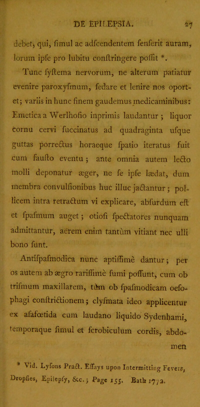 debet) qui, fimul ac adfcendentem fenferit auram, lorum ipfe pro lubitu conftringere poffit *. Tunc fyftema nervorum, ne alterum patiatur evenire paroxyfmum, fedare et lenire nos oport- et; variis in hunc finem gaudemus medicaminibus: Emetica a Werlnofio inprimis laudantur; liquor cornu cervi fuccinatus ad quadraginta ufque guttas porre&us horaeque fpatio iteratus fuit cum faufto eventu; ante omnia autem Ie£lo molli deponatur aeger, ne fe ipfe laedat, dum membra convulfionibus huc illuc ja&antur ; pol- licem intra retra&um vi explicare, abfurdum eft et fpafmum auget; otiofi fpe&atores nunquam admittantur, aerem enim tantum vitiant nec ulli bono funt. Antifpafmodica nunc aptiffime dantur; per os autem ab aegro rariflime fumi poffimtj cum ob trifmum maxillarem, tikn ob fpafmodicam oefo- phagi conftri&ionem; clyfmata ideo applicentur ex afafoetida cum laudano liquido Sydenhami, temporaque fimul et lcrobiculum cordis, abdo- men ^ id. Lyfons Pra£L Eflays upon Intermitting Feveip, Dropfies, Epilepfy, &c.; Page 155. Bath i7/3.