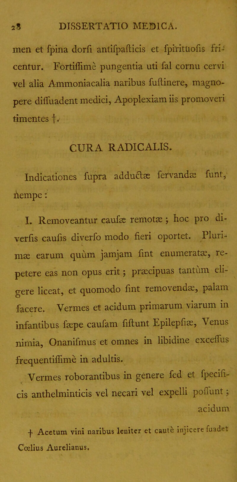 men et fpina dorfi antifpaflicis et fpirituofis fri- centur. Fortiffime pungentia uti fal cornu cervi vel alia Ammoniacalia naribus fuftinere, magno- pere diffuadent medici, Apoplexiam iis promoveri timentes f* CURA RADICALIS. Indicationes fupra adductas fervandae funt, fiempe: I. Removeantur caufae remotas; hoc pro di* verfis caulis diverfo modo fieri oportet. Pluri- mas earum quum jamjam fint enumeratas, re- petere eas non opus erit 5 praecipuas tantum eli- gere liceat, et quomodo fint removendas, palam facere. Vermes et acidum primarum viarum in infantibus faepe caufam fiftunt Epilepfias, Venus nimia, Onanifmus et omnes in libidine exceffus frequentiffime in adultis. Vermes roborantibus in genere fed et fpecifi- cis anthelminticis vel necari vel expelli poliunt; acidum -J- Acetum vini naribus leniter et caute injicere fuadet Ccelius Aurelianus.