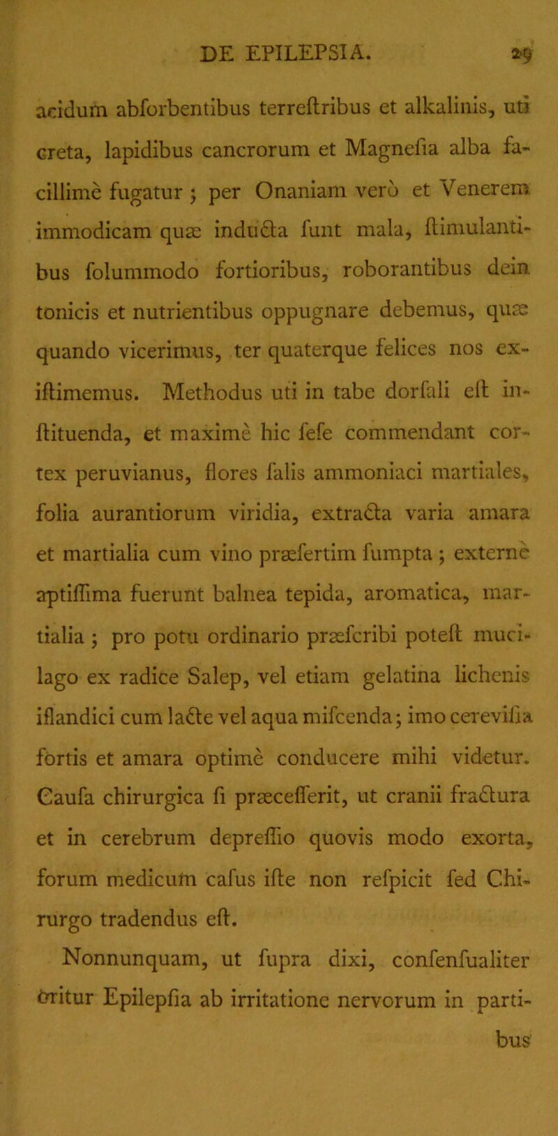 acidum abforbentibus terreftribus et alkalinis, uti creta, lapidibus cancrorum et Magnefia alba fa- cillime fugatur ; per Onaniam vero et Venerem immodicam quae indufta iunt mala, ftimulanti- bus folummodo fortioribus, roborantibus dein. tonicis et nutrientibus oppugnare debemus, qute quando vicerimus, ter quaterque felices nos ex- iftimemus. Methodus uti in tabe dorfali elt in- ftituenda, et maxime hic fefe commendant cor- tex peruvianus, flores falis ammoniaci martiales, folia aurantiorum viridia, extra&a varia amara et martialia cum vino prasfertim fumpta ; externe aptiflima fuerunt balnea tepida, aromatica, mar- tialia ; pro potu ordinario pradTcribi poteft muci- lago ex radice Salep, vel etiam gelatina lichenis iflandici cum ladte vel aqua mifcenda; imo cerevilia fortis et amara optime conducere mihi videtur. Gaufa chirurgica fi prEecefierit, ut cranii fradlura et in cerebrum depreflio quovis modo exorta, forum medicum cafus ifte non refpicit fed Chi- rurgo tradendus eft. Nonnunquam, ut fupra dixi, confenfualiter trritur Epilepfia ab irritatione nervorum in parti- bus