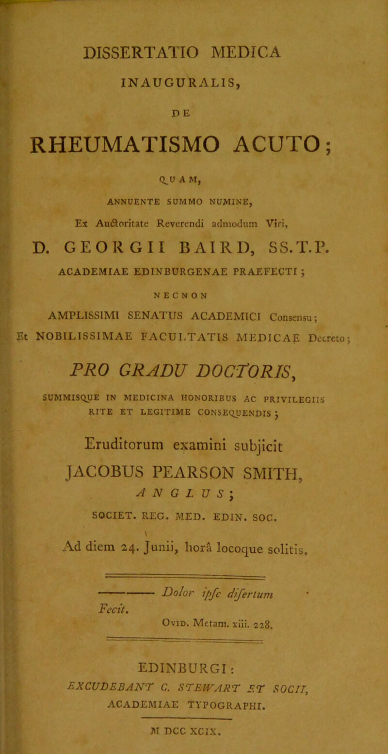 INAUGURAL1S, DE RHEUMATISMO ACUTO; Q^U A M, ANNUENTE SUMMO NUMINE, Ex Au&oritate Reverendi admodum Viri, D. GEORGII BAIRD, SS.T.P. ACADEMIAE EDINBURGENAE PRAEFECTI ; N E C N 0 N AMPLISSIMI SENATUS ACADEMICI Consensu; Et NOBILISSIMAE FACULTATIS MEDICAp Decreto PRO GRADU DOCTORIS, SUMMISQUE IN MEDICINA HONORIBUS AC PRIVILEGIIS RITE ET LEGITIME CONSEQUENDIS } Eruditorum examini subjicit JACOBUS PEARSON SMITH, A N G L U S J SOCIET. REG. MED. EDIN. SOC. Ad diem 24. Junii, hora locoque solitis. Dolor Ipfc difertum Fecit. Ovid. Metam, xiii. 228. EDINBURGI: EXCUDEBANT C. STEWART ET SOCII, ACADEMIAE TYPOGRAPIII. M DCC XCIX.