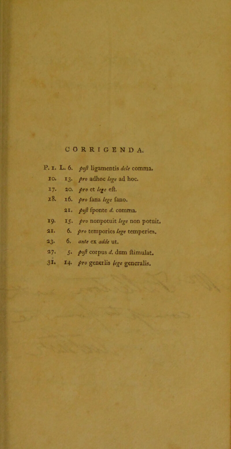 CORRIGENDA. p. I. L. 6. /3/? ligamenti comma. IO. 13- pro adhoc lege ad hoc. J7* 20. pro et lege eft. 18. 16. pro fana lege fano. 31. pcjl fponte d. comma. 19. 15- pro nonpotuit lege non potuit. 31. 6. pro temporios lege temperies. 33- 6. ante ex adde ut. 37. 5- pojl corpus d. dum llimulat. 31. 14. pro gencrlis (ege generalis.