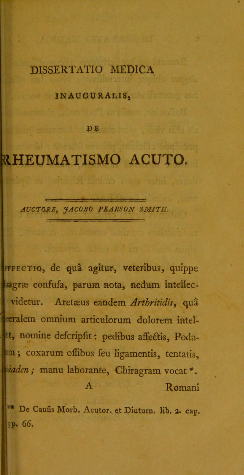 DISSERTATIO MEDICA INAUGURALIS, DE RHEUMATISMO ACUTO. AUCTORE, JACOBO PEARSON SMITH. ffectio, de qua agitur, veteribus, quippe Lagrae confufa, parum nota, nedum inteilec- videtur. Aretaeus eandem Arthritidis, qua feralem omnium articulorum dolorem intel- |'t, nomine defcripfit: pedibus affectis, Poda- b n; coxarum offibus feu ligamentis, tentatis, Yiaden ; manu laborante, Chiragram vocat *. A Romani i ’* De Caulis Morb. Acutor. et Diutum. lib. 2. cap. p. 66.